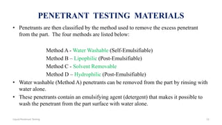 PENETRANT TESTING MATERIALS
• Penetrants are then classified by the method used to remove the excess penetrant
from the part. The four methods are listed below:
Method A - Water Washable (Self-Emulsifiable)
Method B – Lipophilic (Post-Emulsifiable)
Method C - Solvent Removable
Method D – Hydrophilic (Post-Emulsifiable)
• Water washable (Method A) penetrants can be removed from the part by rinsing with
water alone.
• These penetrants contain an emulsifying agent (detergent) that makes it possible to
wash the penetrant from the part surface with water alone.
12Liquid Penetrant Testing
 