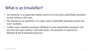 What is an Emulsifier?
• An emulsifier is an agent that enables removal of exces post emulsifiable penetrant
on part surfaces with water.
• The function of an emulsifier is to make a post emulsifiable penetrant system into
water washable.
• Unlike water washable penetrants (Method A), post emulsifiable penetrants will
not rinse from part surfaces with water alone. An emulsifier is required for
Methods B and D penetrant processes.
Liquid Penetrant Testing 14
 