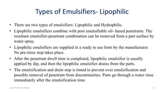 Types of Emulsifiers- Lipophilic
• There are two types of emulsifiers: Lipophilic and Hydrophilic.
• Lipophilic emulsifiers combine with post emulsifiable oil- based penetrants. The
resultant emulsifier-penetrant combination can be removed from a part surface by
water spray.
• Lipophilic emulsifiers are supplied in a ready to use form by the manufacturer.
No pre-rinse step takes place.
• After the penetrant dwell time is completed, lipophilic emulsifier is usually
applied by dip, and then the lipophilic emulsifier drains from the parts.
• The emulsification and drain step is timed to prevent over emulsification and
possible removal of penetrant from discontinuities. Parts go through a water rinse
immediately after the emulsification time.
Liquid Penetrant Testing 15
 