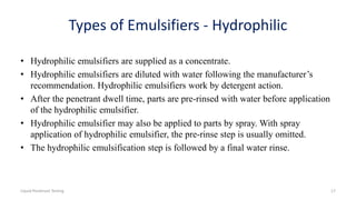Types of Emulsifiers - Hydrophilic
• Hydrophilic emulsifiers are supplied as a concentrate.
• Hydrophilic emulsifiers are diluted with water following the manufacturer’s
recommendation. Hydrophilic emulsifiers work by detergent action.
• After the penetrant dwell time, parts are pre-rinsed with water before application
of the hydrophilic emulsifier.
• Hydrophilic emulsifier may also be applied to parts by spray. With spray
application of hydrophilic emulsifier, the pre-rinse step is usually omitted.
• The hydrophilic emulsification step is followed by a final water rinse.
Liquid Penetrant Testing 17
 