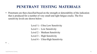 PENETRANT TESTING MATERIALS
• Penetrants are then classified based on the strength or detectability of the indication
that is produced for a number of very small and tight fatigue cracks. The five
sensitivity levels are shown below:
Level ½ - Ultra Low Sensitivity
Level 1 - Low Sensitivity
Level 2 - Medium Sensitivity
Level 3 - High Sensitivity
Level 4 - Ultra-High Sensitivity
• .
20Liquid Penetrant Testing
 