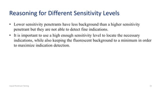 Reasoning for Different Sensitivity Levels
• Lower sensitivity penetrants have less background than a higher sensitivity
penetrant but they are not able to detect fine indications.
• It is important to use a high enough sensitivity level to locate the necessary
indications, while also keeping the fluorescent background to a minimum in order
to maximize indication detection.
Liquid Penetrant Testing 22
 