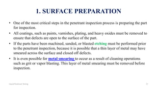 1. SURFACE PREPARATION
• One of the most critical steps in the penetrant inspection process is preparing the part
for inspection.
• All coatings, such as paints, varnishes, plating, and heavy oxides must be removed to
ensure that defects are open to the surface of the part.
• If the parts have been machined, sanded, or blasted etching must be performed prior
to the penetrant inspection, because it is possible that a thin layer of metal may have
smeared across the surface and closed off defects.
• It is even possible for metal smearing to occur as a result of cleaning operations
such as grit or vapor blasting. This layer of metal smearing must be removed before
inspection.
27Liquid Penetrant Testing
 