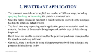 2. PENETRANT APPLICATION
• The penetrant material can be applied in a number of different ways, including
spraying, brushing, or immersing the parts in a penetrant bath.
• Once the part is covered in penetrant it must be allowed to dwell so the penetrant
has time to enter any defect present.
• The dwell time vary depending on the application, penetrant materials used, the
material, the form of the material being inspected, and the type of defect being
inspected.
• Dwell times are usually recommended by the penetrant producers or required by
the specification being followed.
• Generally, there is no harm in using a longer penetrant dwell time as long as the
penetrant is not allowed to dry.
29Liquid Penetrant Testing
 