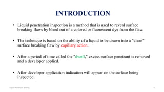• Liquid penetration inspection is a method that is used to reveal surface
breaking flaws by bleed out of a colored or fluorescent dye from the flaw.
• The technique is based on the ability of a liquid to be drawn into a "clean"
surface breaking flaw by capillary action.
• After a period of time called the "dwell," excess surface penetrant is removed
and a developer applied.
• After developer application indication will appear on the surface being
inspected.
INTRODUCTION
3Liquid Penetrant Testing
 