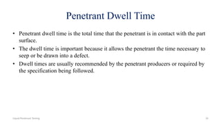 Penetrant Dwell Time
• Penetrant dwell time is the total time that the penetrant is in contact with the part
surface.
• The dwell time is important because it allows the penetrant the time necessary to
seep or be drawn into a defect.
• Dwell times are usually recommended by the penetrant producers or required by
the specification being followed.
Liquid Penetrant Testing 33
 