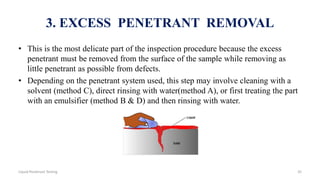 3. EXCESS PENETRANT REMOVAL
• This is the most delicate part of the inspection procedure because the excess
penetrant must be removed from the surface of the sample while removing as
little penetrant as possible from defects.
• Depending on the penetrant system used, this step may involve cleaning with a
solvent (method C), direct rinsing with water(method A), or first treating the part
with an emulsifier (method B & D) and then rinsing with water.
35Liquid Penetrant Testing
 