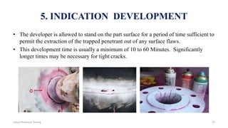 5. INDICATION DEVELOPMENT
• The developer is allowed to stand on the part surface for a period of time sufficient to
permit the extraction of the trapped penetrant out of any surface flaws.
• This development time is usually a minimum of 10 to 60 Minutes. Significantly
longer times may be necessary for tight cracks.
37Liquid Penetrant Testing
 