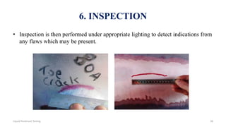 6. INSPECTION
• Inspection is then performed under appropriate lighting to detect indications from
any flaws which may be present.
38Liquid Penetrant Testing
 