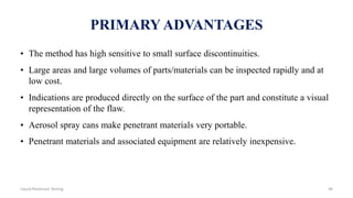 PRIMARY ADVANTAGES
• The method has high sensitive to small surface discontinuities.
• Large areas and large volumes of parts/materials can be inspected rapidly and at
low cost.
• Indications are produced directly on the surface of the part and constitute a visual
representation of the flaw.
• Aerosol spray cans make penetrant materials very portable.
• Penetrant materials and associated equipment are relatively inexpensive.
40Liquid Penetrant Testing
 
