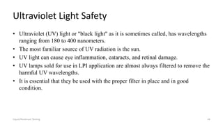 Ultraviolet Light Safety
• Ultraviolet (UV) light or "black light" as it is sometimes called, has wavelengths
ranging from 180 to 400 nanometers.
• The most familiar source of UV radiation is the sun.
• UV light can cause eye inflammation, cataracts, and retinal damage.
• UV lamps sold for use in LPI application are almost always filtered to remove the
harmful UV wavelengths.
• It is essential that they be used with the proper filter in place and in good
condition.
Liquid Penetrant Testing 44
 