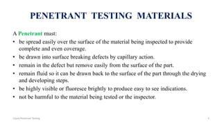 PENETRANT TESTING MATERIALS
A Penetrant must:
• be spread easily over the surface of the material being inspected to provide
complete and even coverage.
• be drawn into surface breaking defects by capillary action.
• remain in the defect but remove easily from the surface of the part.
• remain fluid so it can be drawn back to the surface of the part through the drying
and developing steps.
• be highly visible or fluoresce brightly to produce easy to see indications.
• not be harmful to the material being tested or the inspector.
5Liquid Penetrant Testing
 