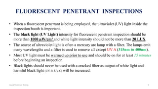 FLUORESCENT PENETRANT INSPECTIONS
• When a fluorescent penetrant is being employed, the ultraviolet (UV) light inside the
inspection booth is important.
• The black light (UV Light) intensity for fluorescent penetrant inspection should be
more than 1000 µW/cm² and white light intensity should not be more than 20 LUX.
• The source of ultraviolet light is often a mercury arc lamp with a filter. The lamps emit
many wavelengths and a filter is used to remove all except UV A (315nm to 400nm).
• Most UV light must be warmed up prior to use and should be on for at least 15 minutes
before beginning an inspection.
• Black lights should never be used with a cracked filter as output of white light and
harmful black light (UV-B, UV-C) will be increased.
9Liquid Penetrant Testing
 