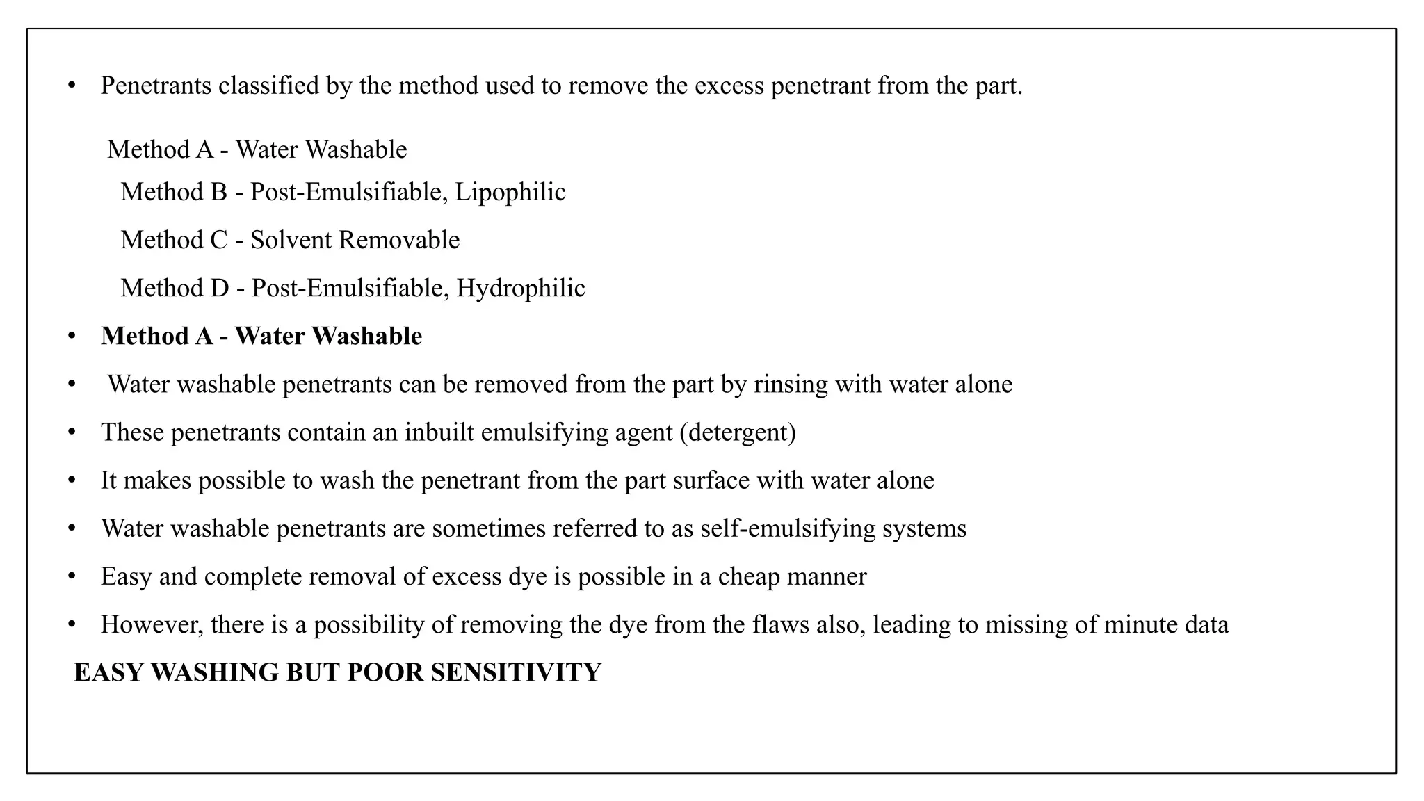 • Penetrants classified by the method used to remove the excess penetrant from the part.
Method A - Water Washable
Method B - Post-Emulsifiable, Lipophilic
Method C - Solvent Removable
Method D - Post-Emulsifiable, Hydrophilic
• Method A - Water Washable
• Water washable penetrants can be removed from the part by rinsing with water alone
• These penetrants contain an inbuilt emulsifying agent (detergent)
• It makes possible to wash the penetrant from the part surface with water alone
• Water washable penetrants are sometimes referred to as self-emulsifying systems
• Easy and complete removal of excess dye is possible in a cheap manner
• However, there is a possibility of removing the dye from the flaws also, leading to missing of minute data
EASY WASHING BUT POOR SENSITIVITY
 