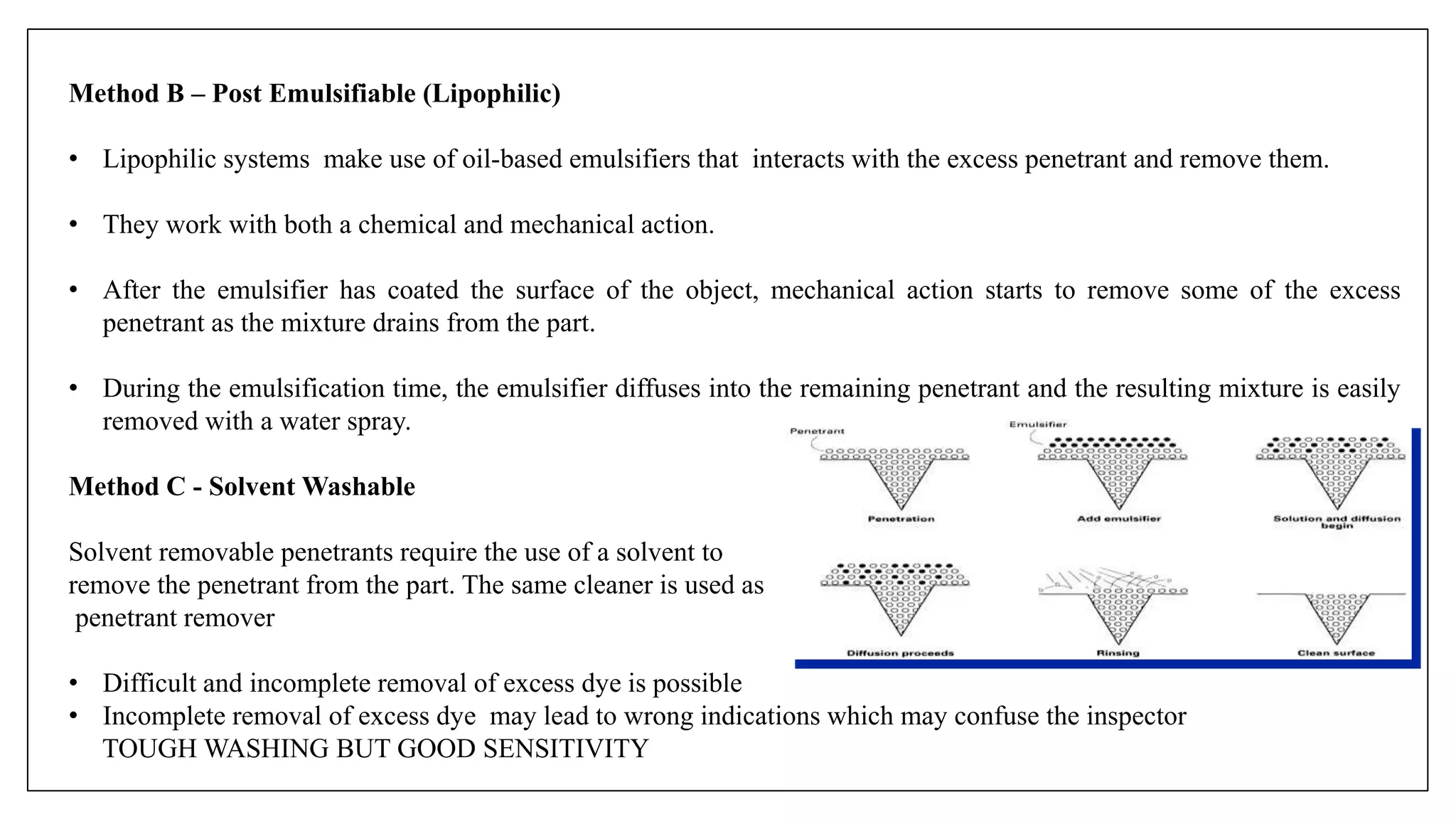 Method B – Post Emulsifiable (Lipophilic)
• Lipophilic systems make use of oil-based emulsifiers that interacts with the excess penetrant and remove them.
• They work with both a chemical and mechanical action.
• After the emulsifier has coated the surface of the object, mechanical action starts to remove some of the excess
penetrant as the mixture drains from the part.
• During the emulsification time, the emulsifier diffuses into the remaining penetrant and the resulting mixture is easily
removed with a water spray.
Method C - Solvent Washable
Solvent removable penetrants require the use of a solvent to
remove the penetrant from the part. The same cleaner is used as
penetrant remover
• Difficult and incomplete removal of excess dye is possible
• Incomplete removal of excess dye may lead to wrong indications which may confuse the inspector
TOUGH WASHING BUT GOOD SENSITIVITY
 