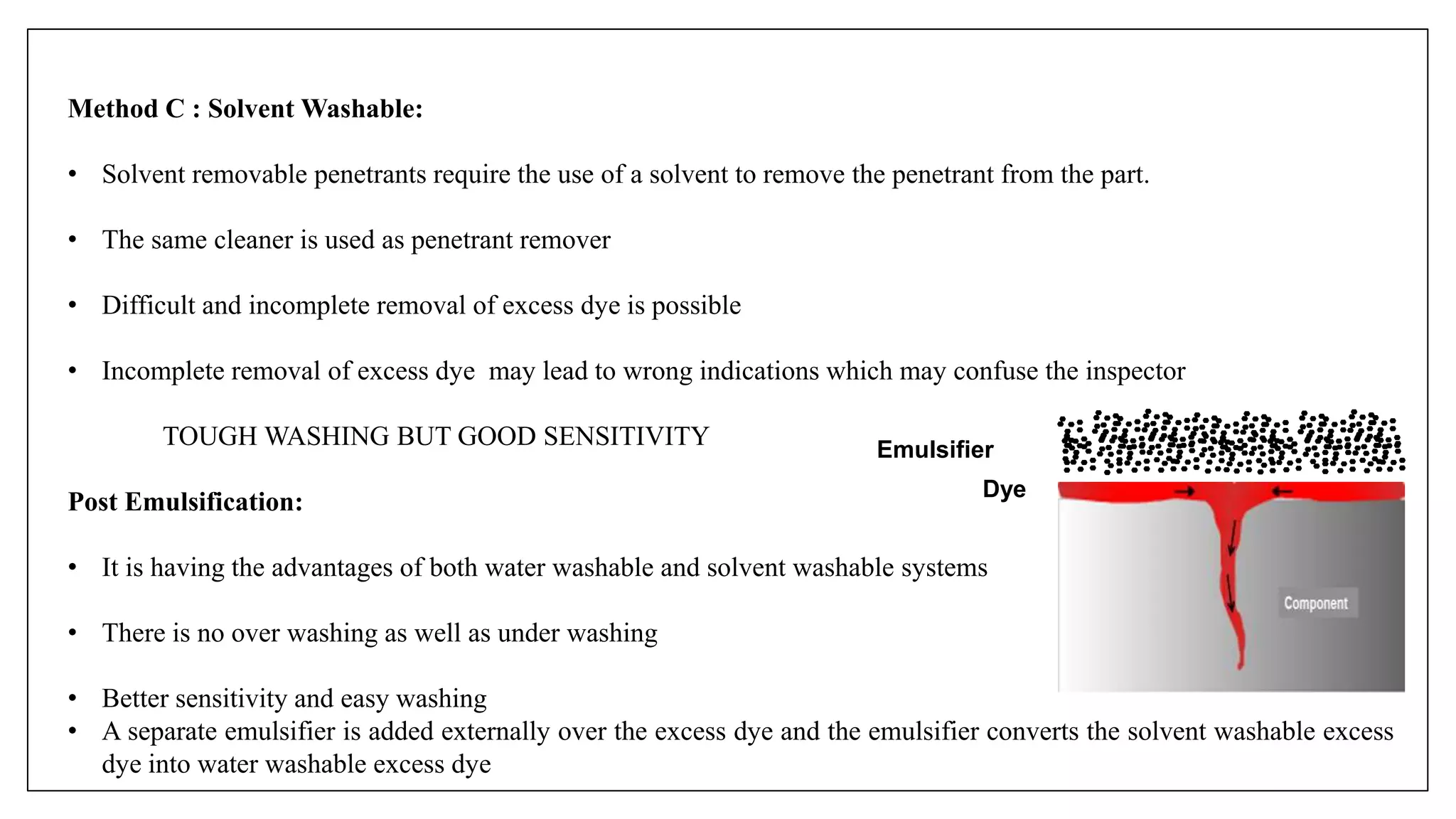 Method C : Solvent Washable:
• Solvent removable penetrants require the use of a solvent to remove the penetrant from the part.
• The same cleaner is used as penetrant remover
• Difficult and incomplete removal of excess dye is possible
• Incomplete removal of excess dye may lead to wrong indications which may confuse the inspector
TOUGH WASHING BUT GOOD SENSITIVITY
Post Emulsification:
• It is having the advantages of both water washable and solvent washable systems
• There is no over washing as well as under washing
• Better sensitivity and easy washing
• A separate emulsifier is added externally over the excess dye and the emulsifier converts the solvent washable excess
dye into water washable excess dye
Emulsifier
Dye
 