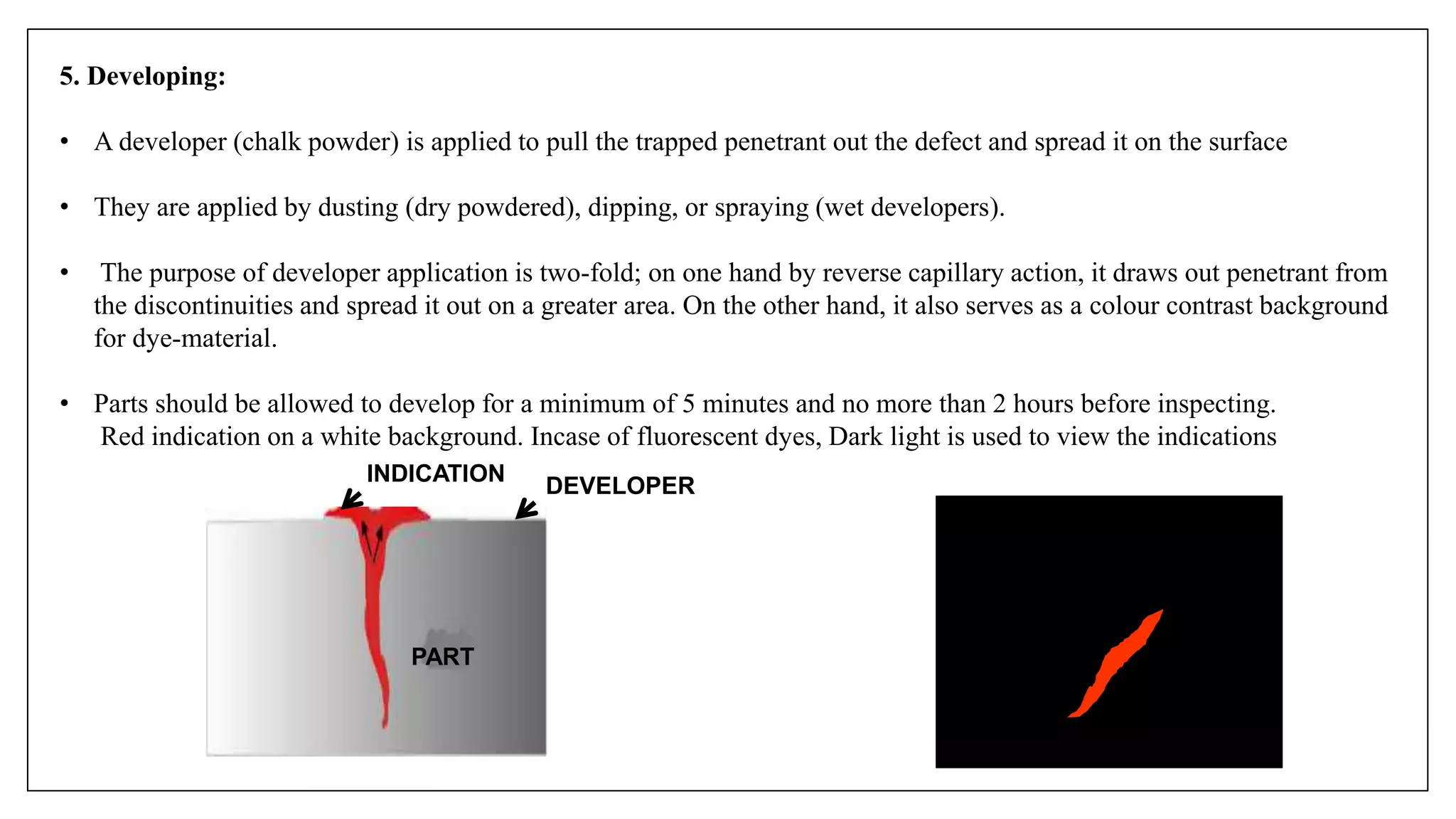 5. Developing:
• A developer (chalk powder) is applied to pull the trapped penetrant out the defect and spread it on the surface
• They are applied by dusting (dry powdered), dipping, or spraying (wet developers).
• The purpose of developer application is two-fold; on one hand by reverse capillary action, it draws out penetrant from
the discontinuities and spread it out on a greater area. On the other hand, it also serves as a colour contrast background
for dye-material.
• Parts should be allowed to develop for a minimum of 5 minutes and no more than 2 hours before inspecting.
Red indication on a white background. Incase of fluorescent dyes, Dark light is used to view the indications
DEVELOPER
PART
INDICATION
 