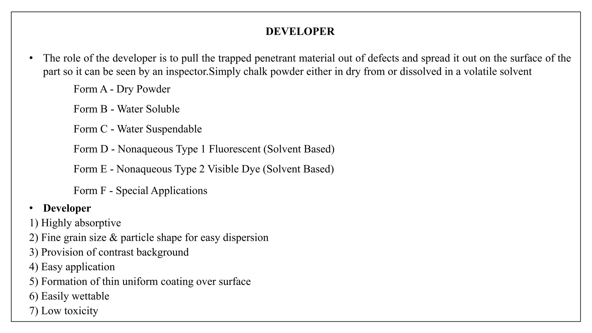 DEVELOPER
• The role of the developer is to pull the trapped penetrant material out of defects and spread it out on the surface of the
part so it can be seen by an inspector.Simply chalk powder either in dry from or dissolved in a volatile solvent
Form A - Dry Powder
Form B - Water Soluble
Form C - Water Suspendable
Form D - Nonaqueous Type 1 Fluorescent (Solvent Based)
Form E - Nonaqueous Type 2 Visible Dye (Solvent Based)
Form F - Special Applications
• Developer
1) Highly absorptive
2) Fine grain size & particle shape for easy dispersion
3) Provision of contrast background
4) Easy application
5) Formation of thin uniform coating over surface
6) Easily wettable
7) Low toxicity
 