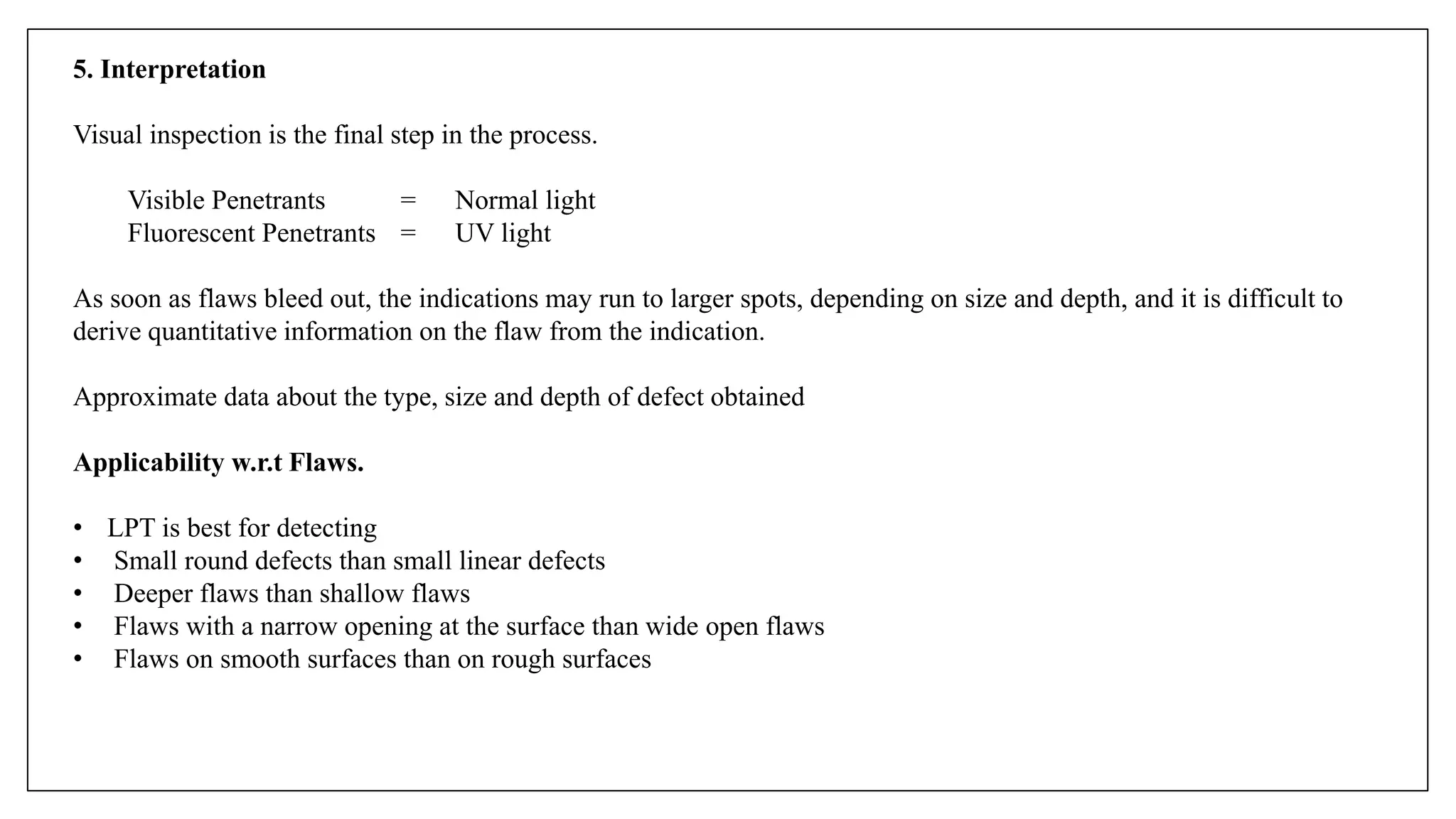 5. Interpretation
Visual inspection is the final step in the process.
Visible Penetrants = Normal light
Fluorescent Penetrants = UV light
As soon as flaws bleed out, the indications may run to larger spots, depending on size and depth, and it is difficult to
derive quantitative information on the flaw from the indication.
Approximate data about the type, size and depth of defect obtained
Applicability w.r.t Flaws.
• LPT is best for detecting
• Small round defects than small linear defects
• Deeper flaws than shallow flaws
• Flaws with a narrow opening at the surface than wide open flaws
• Flaws on smooth surfaces than on rough surfaces
 