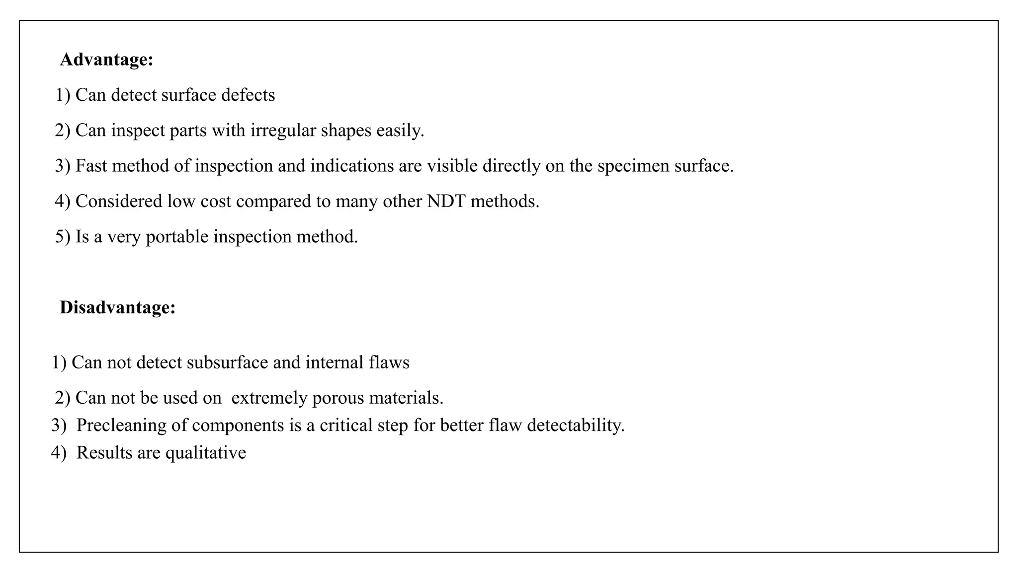 Advantage:
1) Can detect surface defects
2) Can inspect parts with irregular shapes easily.
3) Fast method of inspection and indications are visible directly on the specimen surface.
4) Considered low cost compared to many other NDT methods.
5) Is a very portable inspection method.
Disadvantage:
1) Can not detect subsurface and internal flaws
2) Can not be used on extremely porous materials.
3) Precleaning of components is a critical step for better flaw detectability.
4) Results are qualitative
 