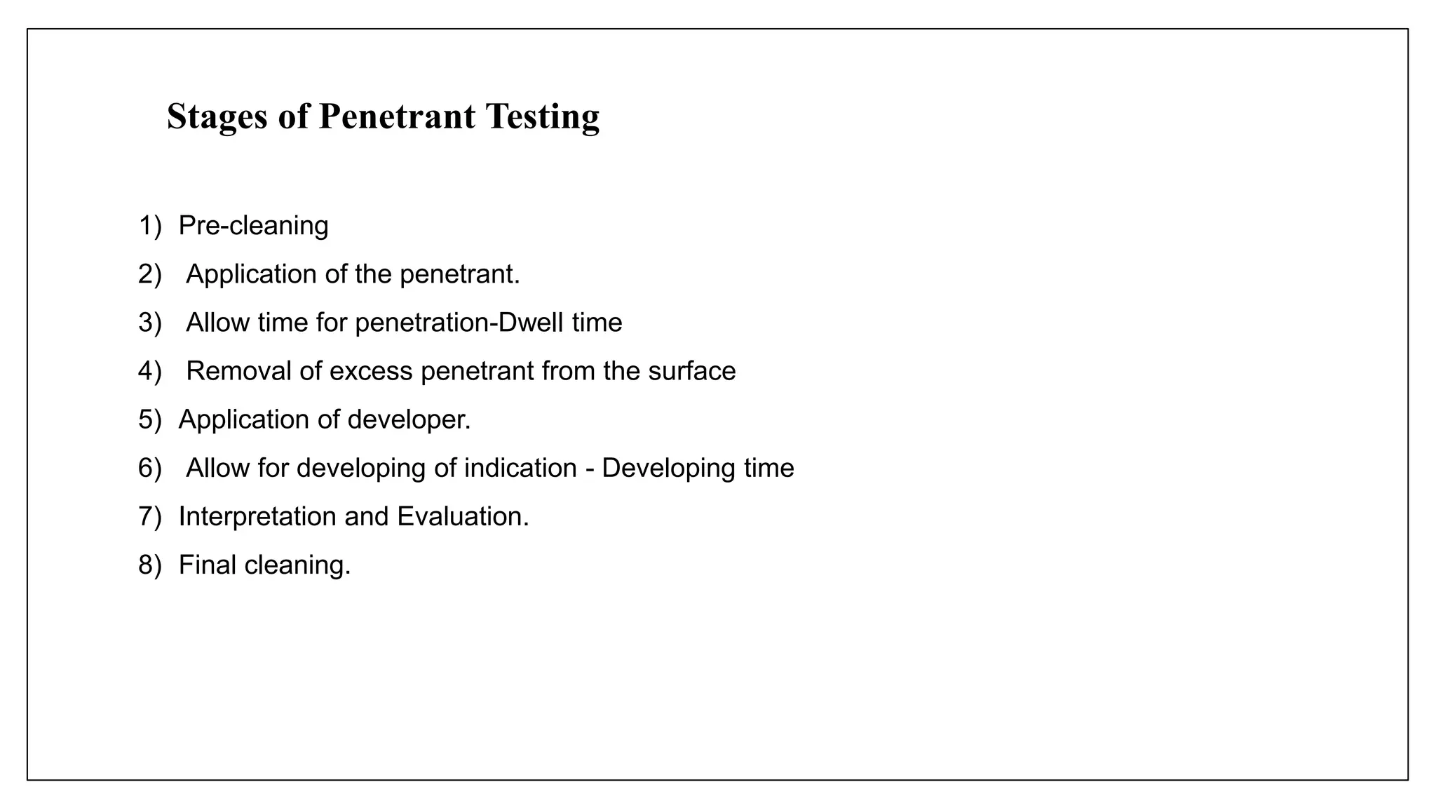 Stages of Penetrant Testing
1) Pre-cleaning
2) Application of the penetrant.
3) Allow time for penetration-Dwell time
4) Removal of excess penetrant from the surface
5) Application of developer.
6) Allow for developing of indication - Developing time
7) Interpretation and Evaluation.
8) Final cleaning.
 