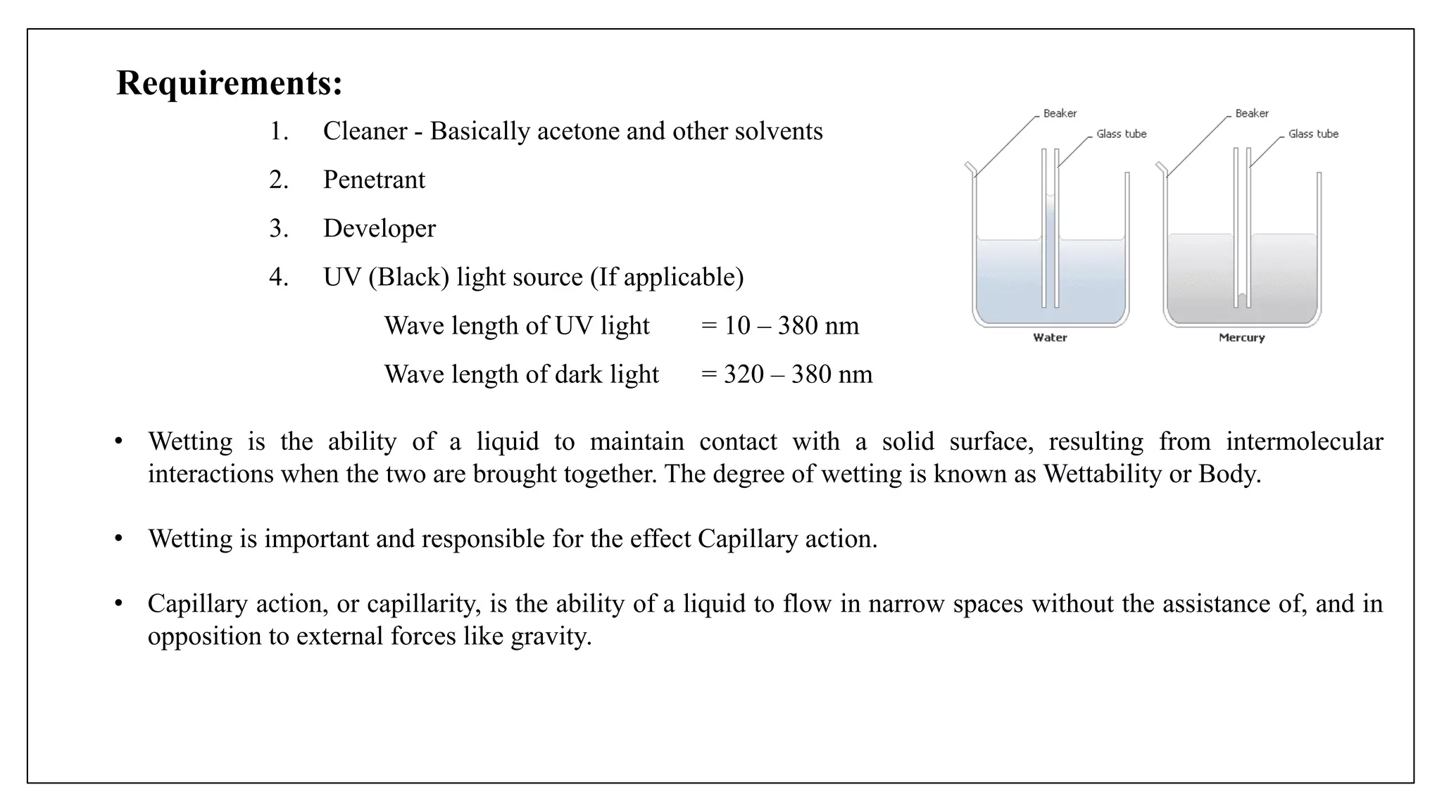Requirements:
1. Cleaner - Basically acetone and other solvents
2. Penetrant
3. Developer
4. UV (Black) light source (If applicable)
Wave length of UV light = 10 – 380 nm
Wave length of dark light = 320 – 380 nm
• Wetting is the ability of a liquid to maintain contact with a solid surface, resulting from intermolecular
interactions when the two are brought together. The degree of wetting is known as Wettability or Body.
• Wetting is important and responsible for the effect Capillary action.
• Capillary action, or capillarity, is the ability of a liquid to flow in narrow spaces without the assistance of, and in
opposition to external forces like gravity.
 