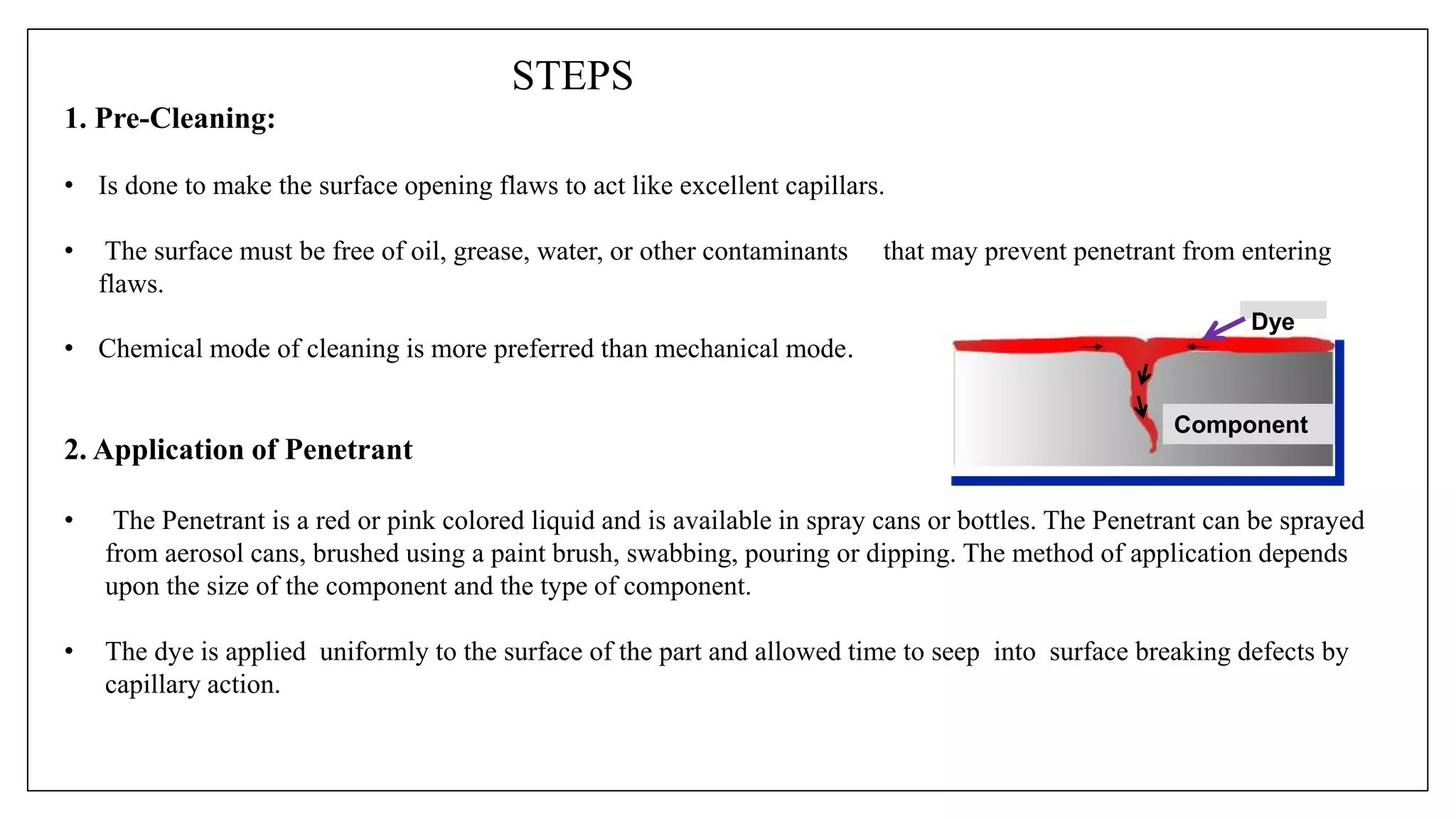 STEPS
1. Pre-Cleaning:
• Is done to make the surface opening flaws to act like excellent capillars.
• The surface must be free of oil, grease, water, or other contaminants that may prevent penetrant from entering
flaws.
• Chemical mode of cleaning is more preferred than mechanical mode.
2. Application of Penetrant
• The Penetrant is a red or pink colored liquid and is available in spray cans or bottles. The Penetrant can be sprayed
from aerosol cans, brushed using a paint brush, swabbing, pouring or dipping. The method of application depends
upon the size of the component and the type of component.
• The dye is applied uniformly to the surface of the part and allowed time to seep into surface breaking defects by
capillary action.
Component
Dye
 