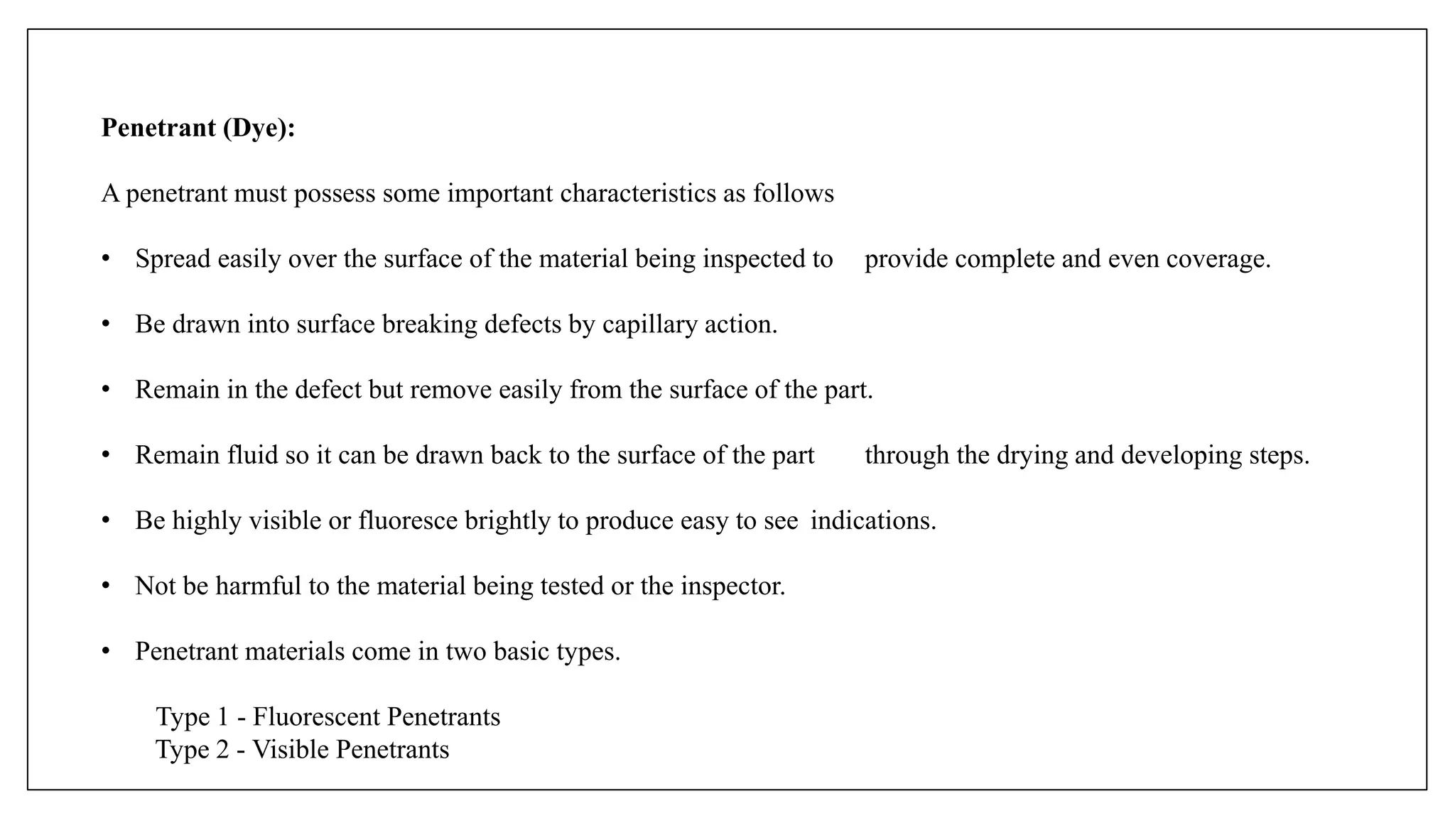 Penetrant (Dye):
A penetrant must possess some important characteristics as follows
• Spread easily over the surface of the material being inspected to provide complete and even coverage.
• Be drawn into surface breaking defects by capillary action.
• Remain in the defect but remove easily from the surface of the part.
• Remain fluid so it can be drawn back to the surface of the part through the drying and developing steps.
• Be highly visible or fluoresce brightly to produce easy to see indications.
• Not be harmful to the material being tested or the inspector.
• Penetrant materials come in two basic types.
Type 1 - Fluorescent Penetrants
Type 2 - Visible Penetrants
 