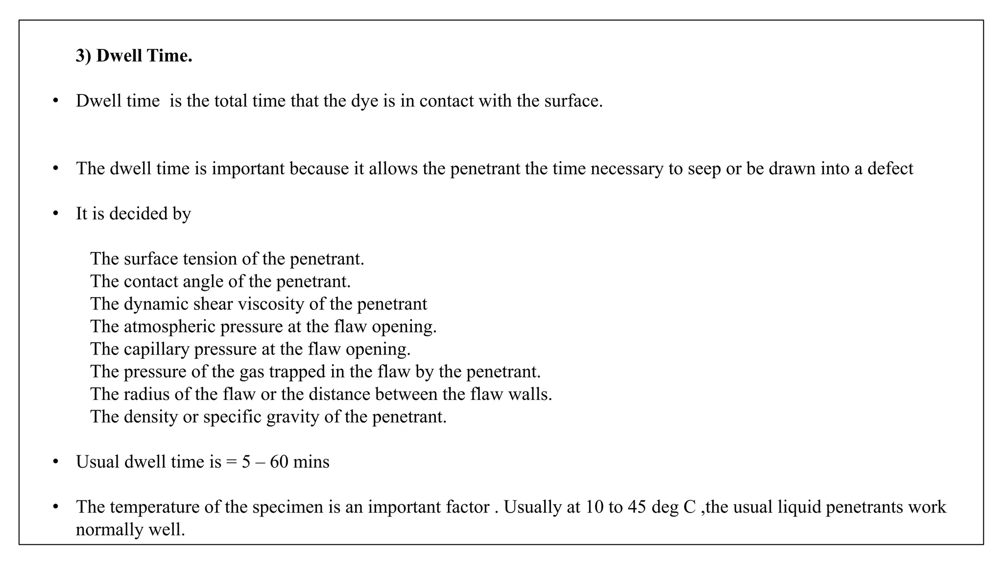 3) Dwell Time.
• Dwell time is the total time that the dye is in contact with the surface.
• The dwell time is important because it allows the penetrant the time necessary to seep or be drawn into a defect
• It is decided by
The surface tension of the penetrant.
The contact angle of the penetrant.
The dynamic shear viscosity of the penetrant
The atmospheric pressure at the flaw opening.
The capillary pressure at the flaw opening.
The pressure of the gas trapped in the flaw by the penetrant.
The radius of the flaw or the distance between the flaw walls.
The density or specific gravity of the penetrant.
• Usual dwell time is = 5 – 60 mins
• The temperature of the specimen is an important factor . Usually at 10 to 45 deg C ,the usual liquid penetrants work
normally well.
 