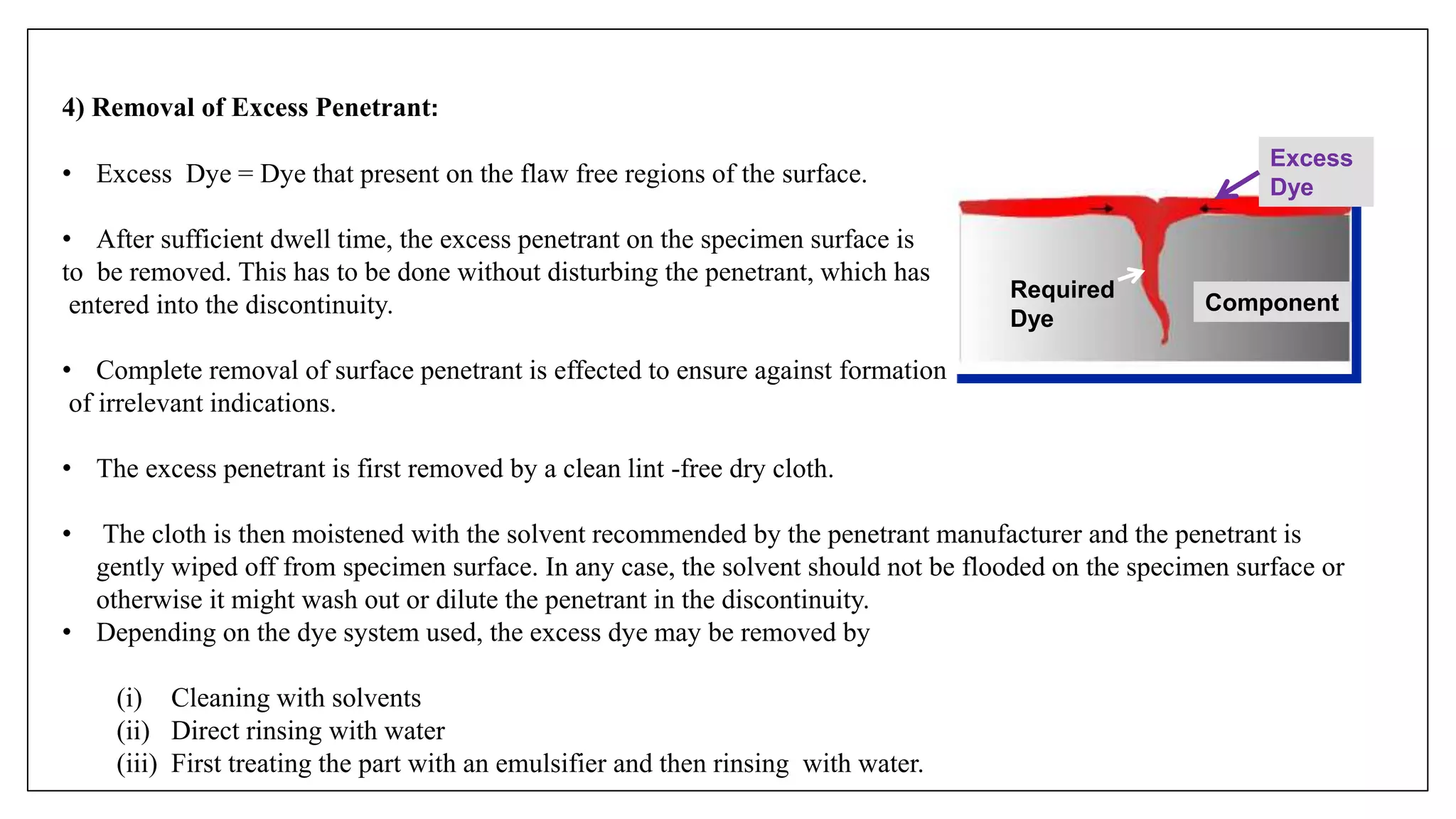 4) Removal of Excess Penetrant:
• Excess Dye = Dye that present on the flaw free regions of the surface.
• After sufficient dwell time, the excess penetrant on the specimen surface is
to be removed. This has to be done without disturbing the penetrant, which has
entered into the discontinuity.
• Complete removal of surface penetrant is effected to ensure against formation
of irrelevant indications.
• The excess penetrant is first removed by a clean lint -free dry cloth.
• The cloth is then moistened with the solvent recommended by the penetrant manufacturer and the penetrant is
gently wiped off from specimen surface. In any case, the solvent should not be flooded on the specimen surface or
otherwise it might wash out or dilute the penetrant in the discontinuity.
• Depending on the dye system used, the excess dye may be removed by
(i) Cleaning with solvents
(ii) Direct rinsing with water
(iii) First treating the part with an emulsifier and then rinsing with water.
Component
Excess
Dye
Required
Dye
 