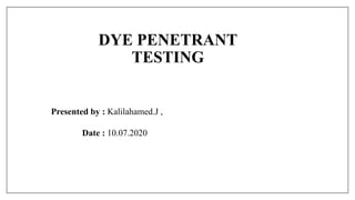 DYE PENETRANT
TESTING
Presented by : Kalilahamed.J ,
Date : 10.07.2020
 