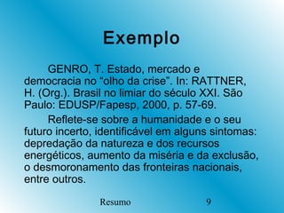 Exemplo
     GENRO, T. Estado, mercado e
democracia no “olho da crise”. In: RATTNER,
H. (Org.). Brasil no limiar do século XXI. São
Paulo: EDUSP/Fapesp, 2000, p. 57-69.
     Reflete-se sobre a humanidade e o seu
futuro incerto, identificável em alguns sintomas:
depredação da natureza e dos recursos
energéticos, aumento da miséria e da exclusão,
o desmoronamento das fronteiras nacionais,
entre outros.

               Resumo                 9
 