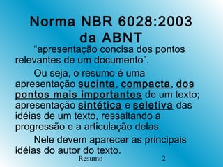 Norma NBR 6028:2003
        da ABNT
     “apresentação concisa dos pontos
relevantes de um documento”.
     Ou seja, o resumo é uma
apresentação sucinta, compacta, dos
pontos mais importantes de um texto;
apresentação sintética e seletiva das
idéias de um texto, ressaltando a
progressão e a articulação delas.
     Nele devem aparecer as principais
idéias do autor do texto.
             Resumo           2
 
