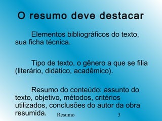 O resumo deve destacar
     Elementos bibliográficos do texto,
sua ficha técnica.

       Tipo de texto, o gênero a que se filia
(literário, didático, acadêmico).

      Resumo do conteúdo: assunto do
texto, objetivo, métodos, critérios
utilizados, conclusões do autor da obra
resumida. Resumo                  3
 
