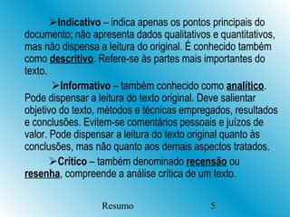 Indicativo – indica apenas os pontos principais do
documento; não apresenta dados qualitativos e quantitativos,
mas não dispensa a leitura do original. É conhecido também
como descritivo. Refere-se às partes mais importantes do
texto.
       Informativo – também conhecido como analítico.
Pode dispensar a leitura do texto original. Deve salientar
objetivo do texto, métodos e técnicas empregados, resultados
e conclusões. Evitem-se comentários pessoais e juízos de
valor. Pode dispensar a leitura do texto original quanto às
conclusões, mas não quanto aos demais aspectos tratados.
       Crítico – também denominado recensão ou
resenha, compreende a análise crítica de um texto.

                  Resumo                    5
 