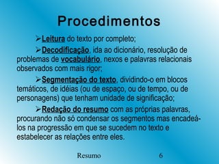 Procedimentos
      Leitura do texto por completo;
      Decodificação, ida ao dicionário, resolução de
problemas de vocabulário, nexos e palavras relacionais
observados com mais rigor;
      Segmentação do texto, dividindo-o em blocos
temáticos, de idéias (ou de espaço, ou de tempo, ou de
personagens) que tenham unidade de significação;
      Redação do resumo com as próprias palavras,
procurando não só condensar os segmentos mas encadeá-
los na progressão em que se sucedem no texto e
estabelecer as relações entre eles.

                 Resumo                  6
 