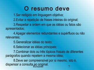 O resumo deve
      1.Ser redigido em linguagem objetiva;
      2.Evitar a repetição de frases inteiras do original;
      3.Respeitar a ordem em que as idéias ou fatos são
apresentados;
      4.Apagar elementos redundantes e supérfluos ou não
relevantes;
      5.Generalizar idéias do texto;
      6.Selecionar as idéias principais;
      7.Combinar dois ou três tópicos frasais de diferentes
parágrafos quando repetem a mesma idéia;
      8.Deve ser compreensível por si mesmo, isto é,
dispensar a consulta ao original.
                    Resumo                    7
 