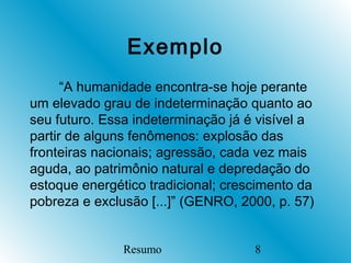 Exemplo
      “A humanidade encontra-se hoje perante
um elevado grau de indeterminação quanto ao
seu futuro. Essa indeterminação já é visível a
partir de alguns fenômenos: explosão das
fronteiras nacionais; agressão, cada vez mais
aguda, ao patrimônio natural e depredação do
estoque energético tradicional; crescimento da
pobreza e exclusão [...]” (GENRO, 2000, p. 57)


               Resumo               8
 