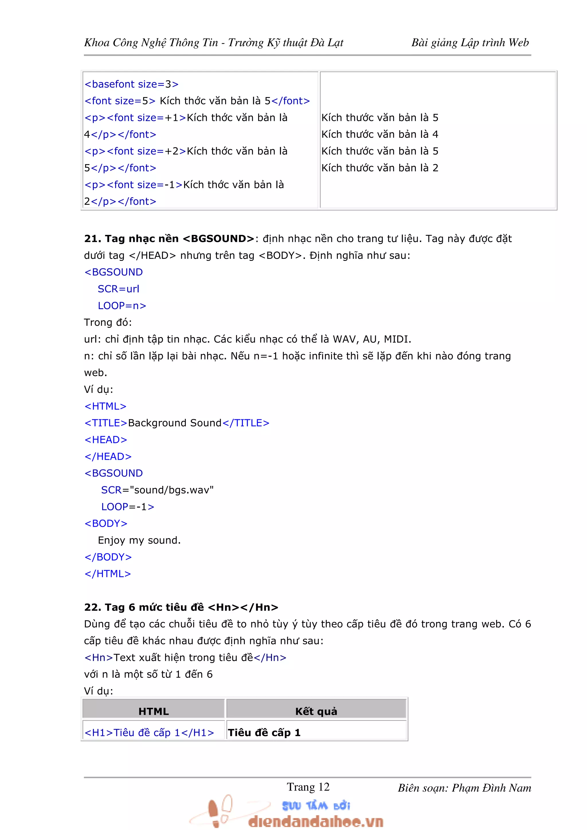Khoa Công Ngh Thông Tin - Trư ng K thu t à L t Bài gi ng L p trình Web
Biên so n: Ph m ình NamTrang 12
<basefont size=3>
<font size=5> Kích th c văn b n là 5</font>
<p><font size=+1>Kích th c văn b n là
4</p></font>
<p><font size=+2>Kích th c văn b n là
5</p></font>
<p><font size=-1>Kích th c văn b n là
2</p></font>
Kích thư c văn b n là 5
Kích thư c văn b n là 4
Kích thư c văn b n là 5
Kích thư c văn b n là 2
21. Tag nh c n n <BGSOUND>: nh nh c n n cho trang tư li u. Tag này ư c t
dư i tag </HEAD> nhưng trên tag <BODY>. Ð nh nghĩa như sau:
<BGSOUND
SCR=url
LOOP=n>
Trong ó:
url: ch nh t p tin nh c. Các ki u nh c có th là WAV, AU, MIDI.
n: ch s l n l p l i bài nh c. N u n=-1 ho c infinite thì s l p n khi nào óng trang
web.
Ví d :
<HTML>
<TITLE>Background Sound</TITLE>
<HEAD>
</HEAD>
<BGSOUND
SCR="sound/bgs.wav"
LOOP=-1>
<BODY>
Enjoy my sound.
</BODY>
</HTML>
22. Tag 6 m c tiêu <Hn></Hn>
Dùng t o các chu i tiêu to nh tùy ý tùy theo c p tiêu ó trong trang web. Có 6
c p tiêu khác nhau ư c nh nghĩa như sau:
<Hn>Text xu t hi n trong tiêu </Hn>
v i n là m t s t 1 n 6
Ví d :
HTML K t qu
<H1>Tiêu c p 1</H1> Tiêu c p 1
 