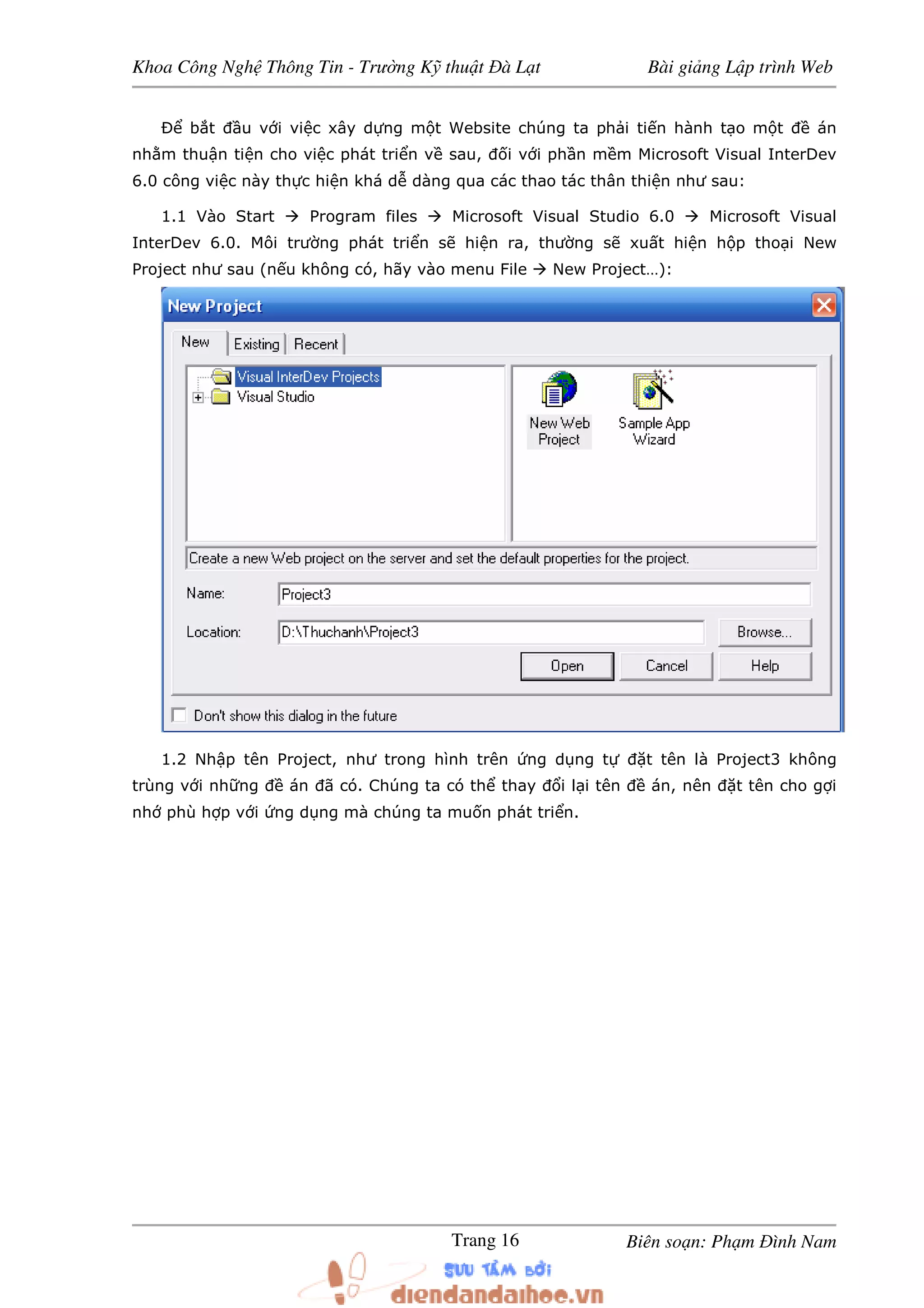 Khoa Công Ngh Thông Tin - Trư ng K thu t à L t Bài gi ng L p trình Web
Biên so n: Ph m ình NamTrang 16
b t u v i vi c xây d ng m t Website chúng ta ph i ti n hành t o m t án
nh m thu n ti n cho vi c phát tri n v sau, i v i ph n m m Microsoft Visual InterDev
6.0 công vi c này th c hi n khá d dàng qua các thao tác thân thi n như sau:
1.1 Vào Start Program files Microsoft Visual Studio 6.0 Microsoft Visual
InterDev 6.0. Môi trư ng phát tri n s hi n ra, thư ng s xu t hi n h p tho i New
Project như sau (n u không có, hãy vào menu File New Project…):
1.2 Nh p tên Project, như trong hình trên ng d ng t t tên là Project3 không
trùng v i nh ng án ã có. Chúng ta có th thay i l i tên án, nên t tên cho g i
nh phù h p v i ng d ng mà chúng ta mu n phát tri n.
 