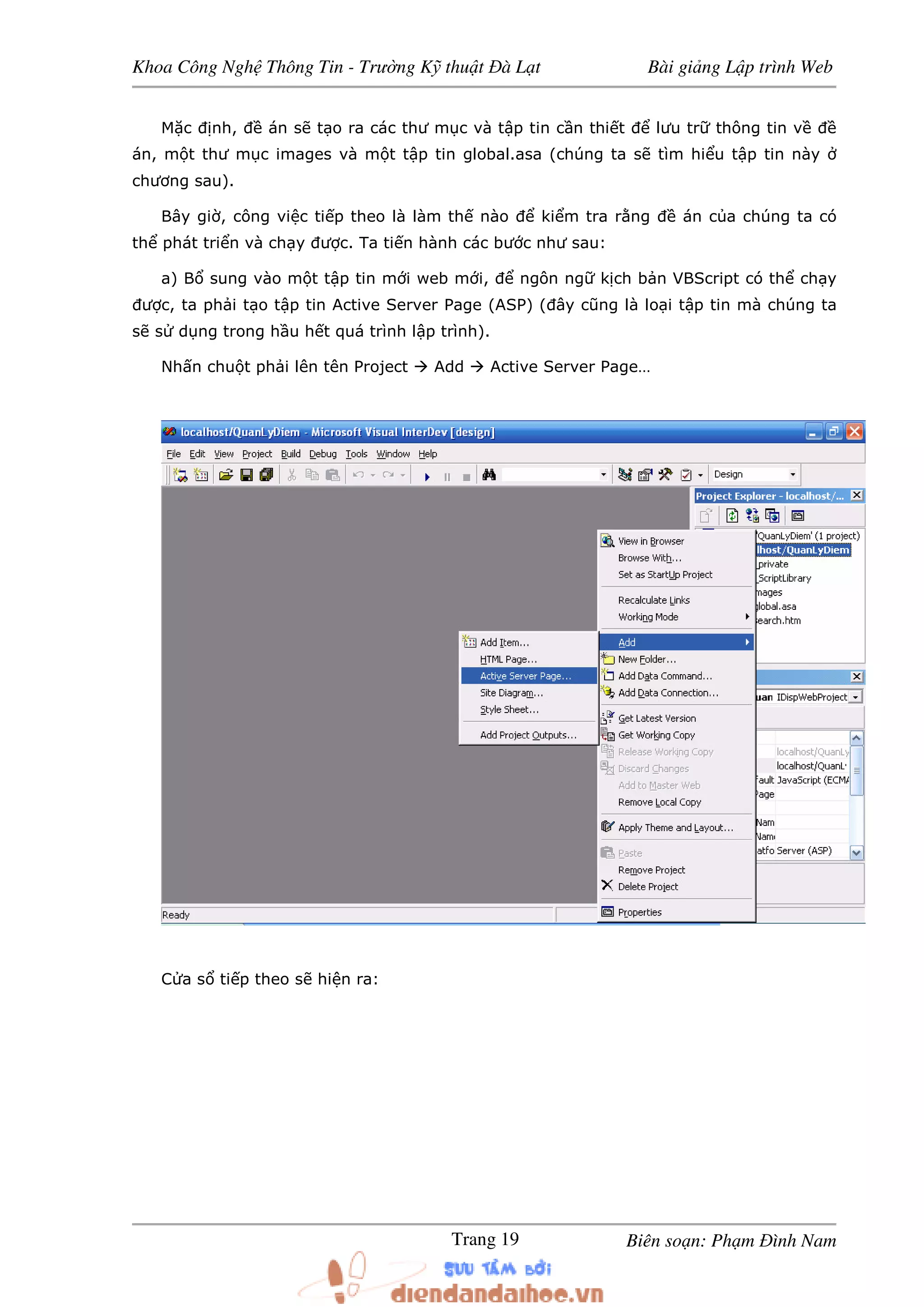 Khoa Công Ngh Thông Tin - Trư ng K thu t à L t Bài gi ng L p trình Web
Biên so n: Ph m ình NamTrang 19
M c nh, án s t o ra các thư m c và t p tin c n thi t lưu tr thông tin v
án, m t thư m c images và m t t p tin global.asa (chúng ta s tìm hi u t p tin này
chương sau).
Bây gi , công vi c ti p theo là làm th nào ki m tra r ng án c a chúng ta có
th phát tri n và ch y ư c. Ta ti n hành các bư c như sau:
a) B sung vào m t t p tin m i web m i, ngôn ng k ch b n VBScript có th ch y
ư c, ta ph i t o t p tin Active Server Page (ASP) ( ây cũng là lo i t p tin mà chúng ta
s s d ng trong h u h t quá trình l p trình).
Nh n chu t ph i lên tên Project Add Active Server Page…
C a s ti p theo s hi n ra:
 