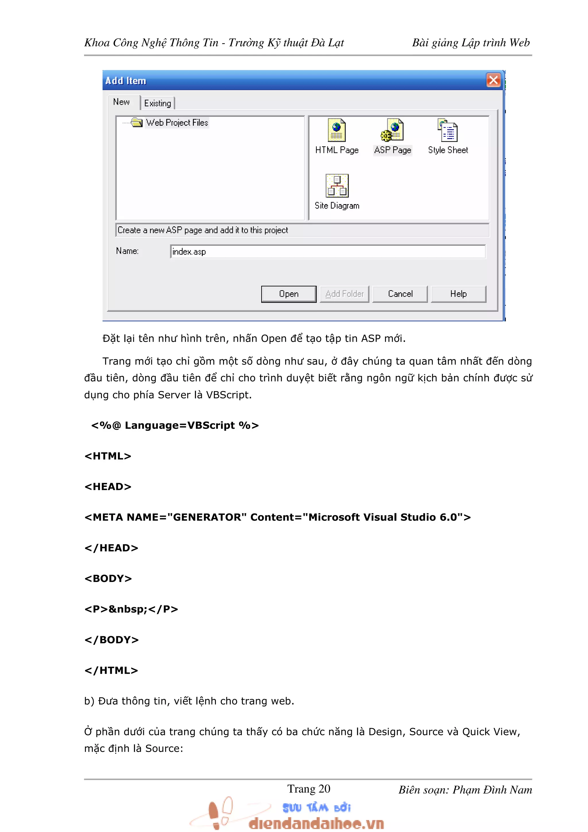 Khoa Công Ngh Thông Tin - Trư ng K thu t à L t Bài gi ng L p trình Web
Biên so n: Ph m ình NamTrang 20
t l i tên như hình trên, nh n Open t o t p tin ASP m i.
Trang m i t o ch g m m t s dòng như sau, ây chúng ta quan tâm nh t n dòng
u tiên, dòng u tiên ch cho trình duy t bi t r ng ngôn ng k ch b n chính ư c s
d ng cho phía Server là VBScript.
<%@ Language=VBScript %>
<HTML>
<HEAD>
<META NAME="GENERATOR" Content="Microsoft Visual Studio 6.0">
</HEAD>
<BODY>
<P>&nbsp;</P>
</BODY>
</HTML>
b) ưa thông tin, vi t l nh cho trang web.
ph n dư i c a trang chúng ta th y có ba ch c năng là Design, Source và Quick View,
m c nh là Source:
 