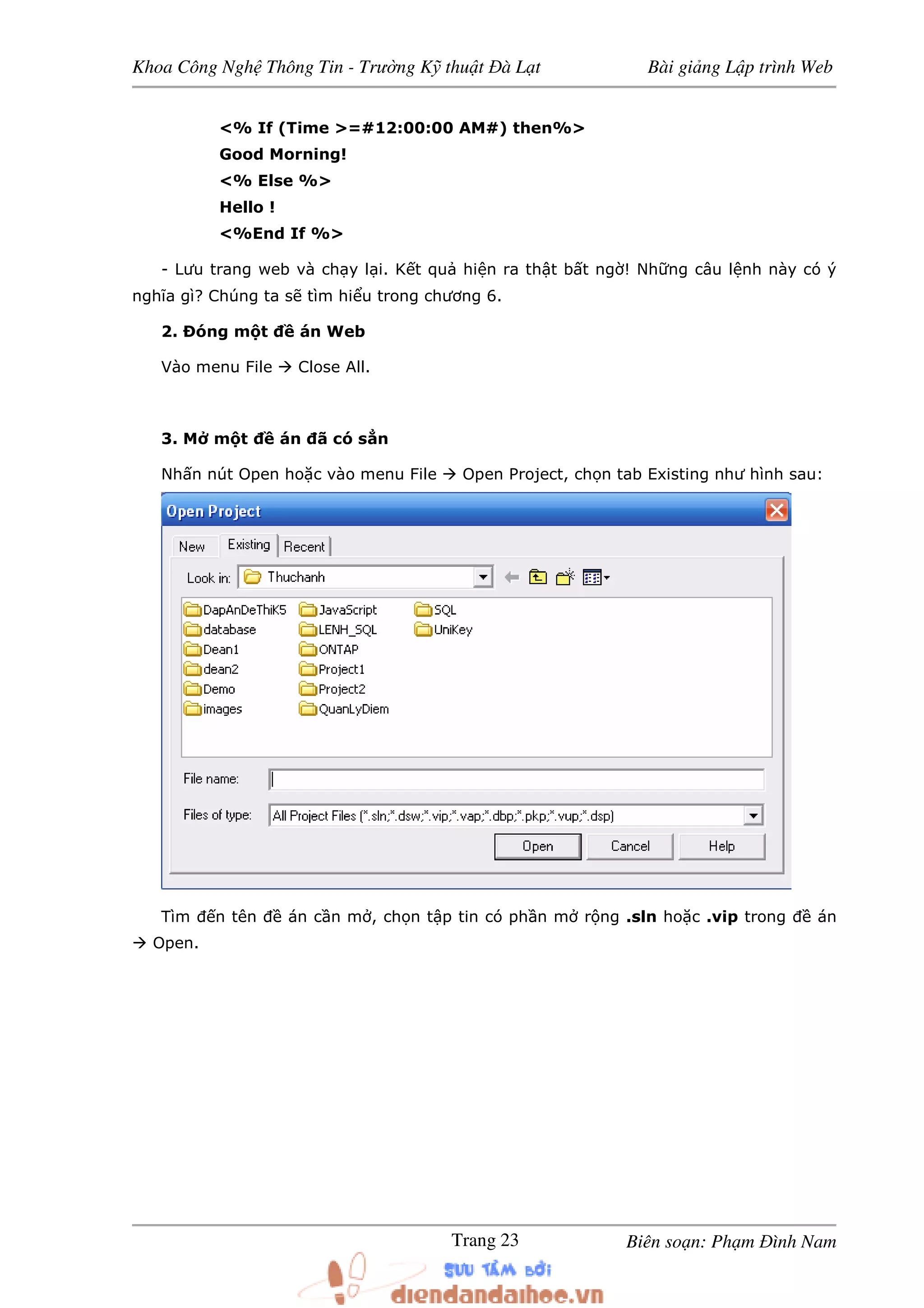 Khoa Công Ngh Thông Tin - Trư ng K thu t à L t Bài gi ng L p trình Web
Biên so n: Ph m ình NamTrang 23
<% If (Time >=#12:00:00 AM#) then%>
Good Morning!
<% Else %>
Hello !
<%End If %>
- Lưu trang web và ch y l i. K t qu hi n ra th t b t ng ! Nh ng câu l nh này có ý
nghĩa gì? Chúng ta s tìm hi u trong chương 6.
2. óng m t án Web
Vào menu File Close All.
3. M m t án ã có s n
Nh n nút Open ho c vào menu File Open Project, ch n tab Existing như hình sau:
Tìm n tên án c n m , ch n t p tin có ph n m r ng .sln ho c .vip trong án
Open.
 