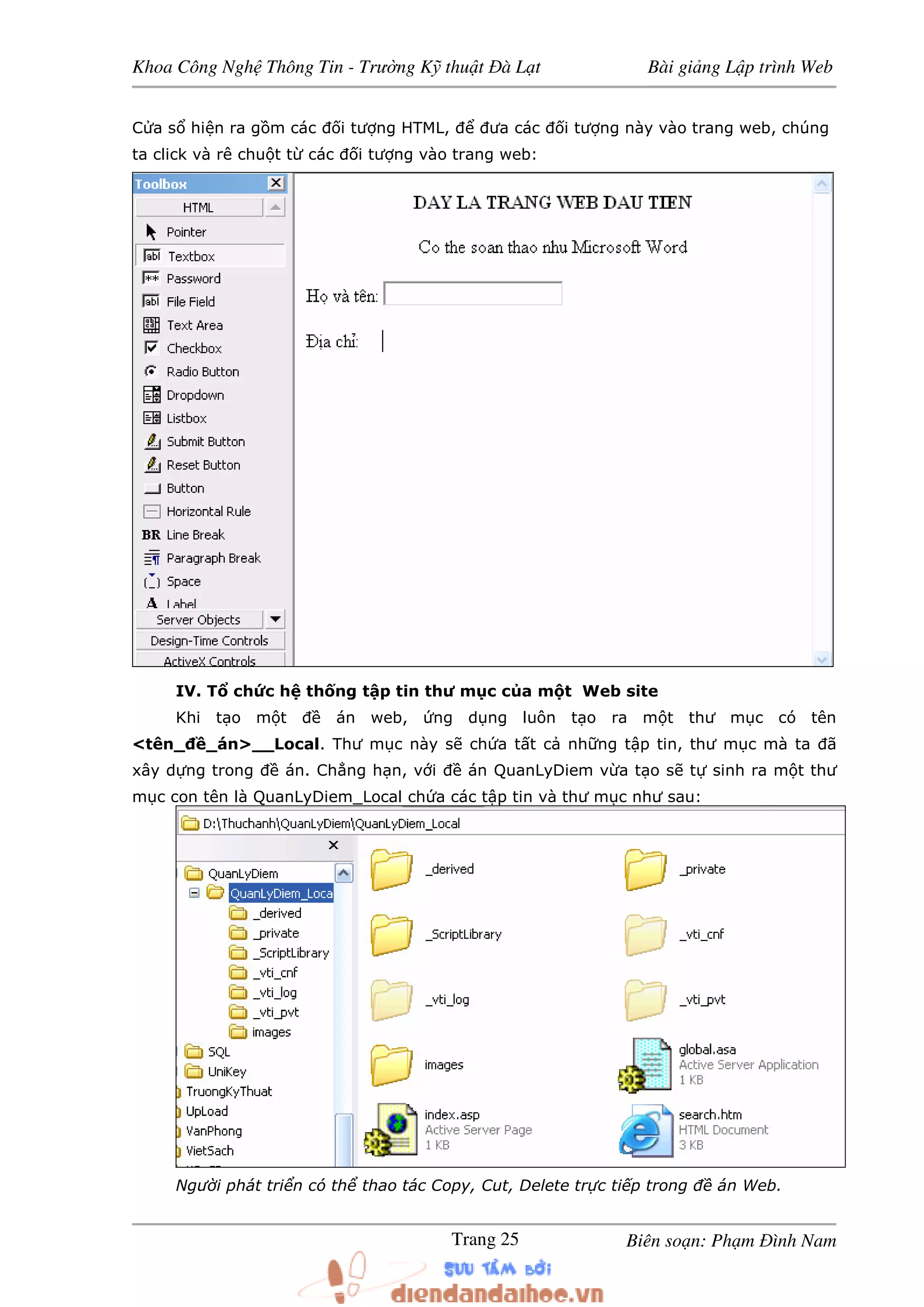 Khoa Công Ngh Thông Tin - Trư ng K thu t à L t Bài gi ng L p trình Web
Biên so n: Ph m ình NamTrang 25
C a s hi n ra g m các i tư ng HTML, ưa các i tư ng này vào trang web, chúng
ta click và rê chu t t các i tư ng vào trang web:
IV. T ch c h th ng t p tin thư m c c a m t Web site
Khi t o m t án web, ng d ng luôn t o ra m t thư m c có tên
<tên_ _án>__Local. Thư m c này s ch a t t c nh ng t p tin, thư m c mà ta ã
xây d ng trong án. Ch ng h n, v i án QuanLyDiem v a t o s t sinh ra m t thư
m c con tên là QuanLyDiem_Local ch a các t p tin và thư m c như sau:
Ngư i phát tri n có th thao tác Copy, Cut, Delete tr c ti p trong án Web.
 