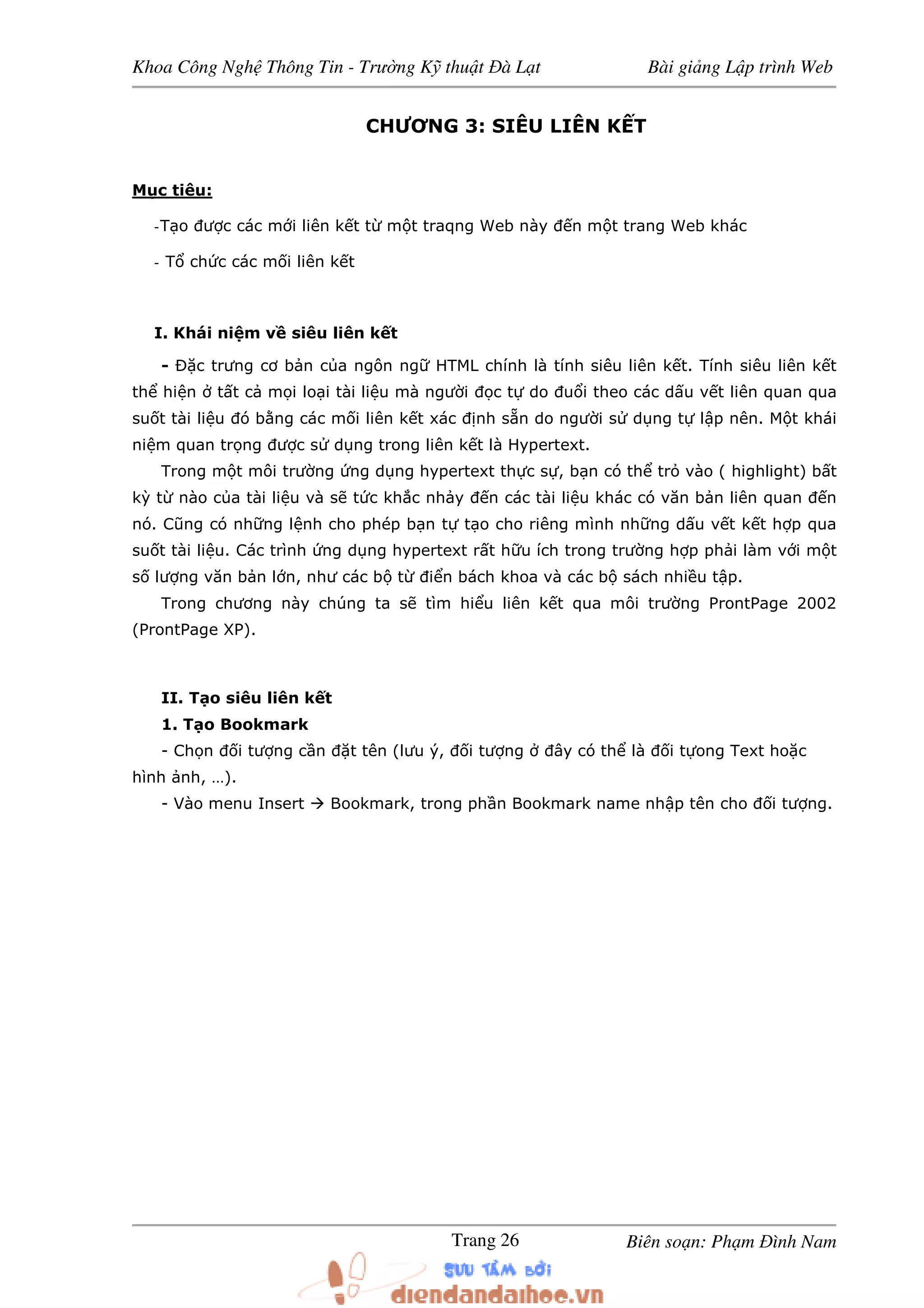 Khoa Công Ngh Thông Tin - Trư ng K thu t à L t Bài gi ng L p trình Web
Biên so n: Ph m ình NamTrang 26
CHƯƠNG 3: SIÊU LIÊN K T
M c tiêu:
-T o ư c các m i liên k t t m t traqng Web này n m t trang Web khác
- T ch c các m i liên k t
I. Khái ni m v siêu liên k t
- c trưng cơ b n c a ngôn ng HTML chính là tính siêu liên k t. Tính siêu liên k t
th hi n t t c m i lo i tài li u mà ngư i c t do u i theo các d u v t liên quan qua
su t tài li u ó b ng các m i liên k t xác nh s n do ngư i s d ng t l p nên. M t khái
ni m quan tr ng ư c s d ng trong liên k t là Hypertext.
Trong m t môi trư ng ng d ng hypertext th c s , b n có th tr vào ( highlight) b t
kỳ t nào c a tài li u và s t c kh c nh y n các tài li u khác có văn b n liên quan n
nó. Cũng có nh ng l nh cho phép b n t t o cho riêng mình nh ng d u v t k t h p qua
su t tài li u. Các trình ng d ng hypertext r t h u ích trong trư ng h p ph i làm v i m t
s lư ng văn b n l n, như các b t i n bách khoa và các b sách nhi u t p.
Trong chương này chúng ta s tìm hi u liên k t qua môi trư ng ProntPage 2002
(ProntPage XP).
II. T o siêu liên k t
1. T o Bookmark
- Ch n i tư ng c n t tên (lưu ý, i tư ng ây có th là i t ong Text ho c
hình nh, …).
- Vào menu Insert Bookmark, trong ph n Bookmark name nh p tên cho i tư ng.
 