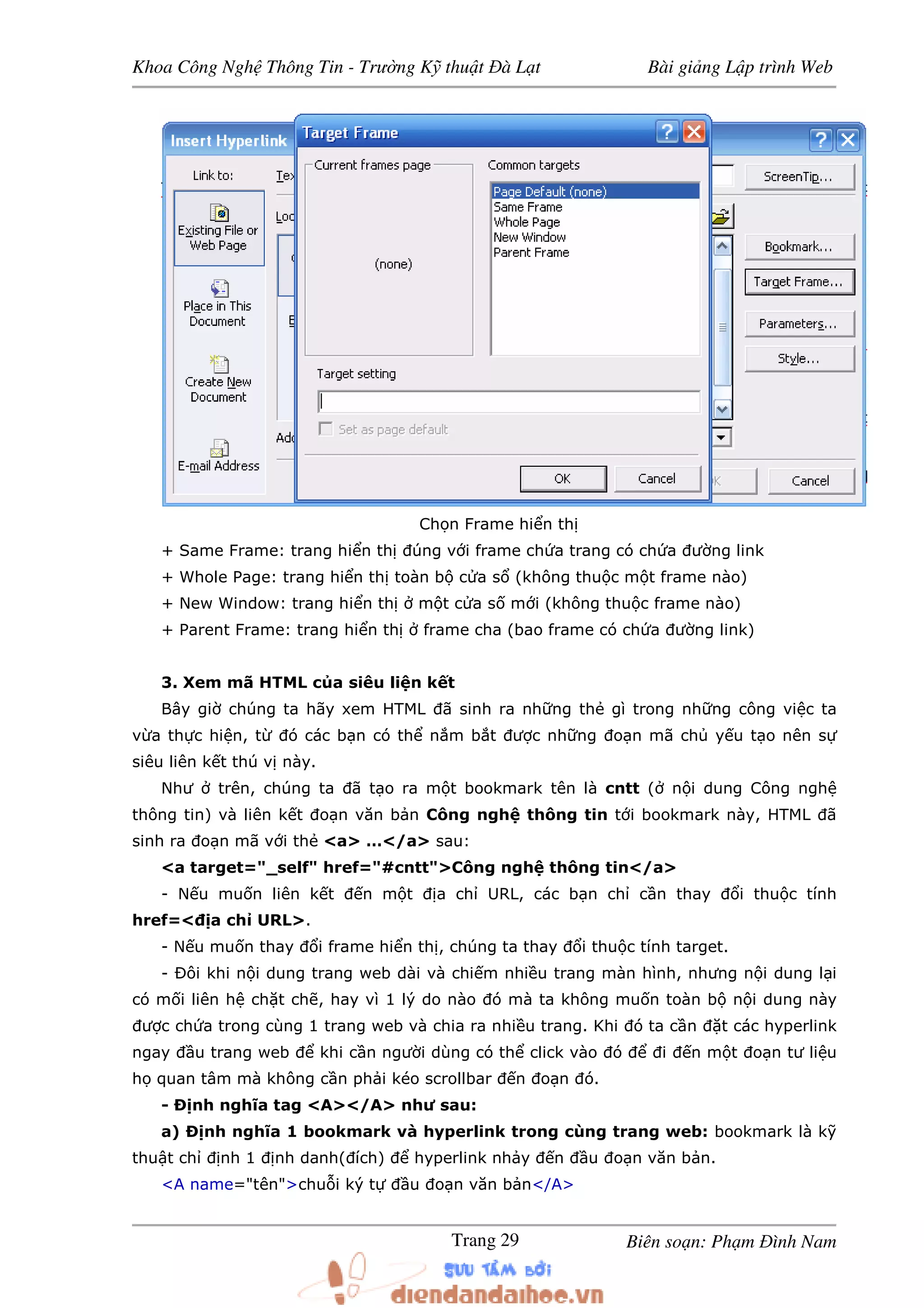Khoa Công Ngh Thông Tin - Trư ng K thu t à L t Bài gi ng L p trình Web
Biên so n: Ph m ình NamTrang 29
Ch n Frame hi n th
+ Same Frame: trang hi n th úng v i frame ch a trang có ch a ư ng link
+ Whole Page: trang hi n th toàn b c a s (không thu c m t frame nào)
+ New Window: trang hi n th m t c a s m i (không thu c frame nào)
+ Parent Frame: trang hi n th frame cha (bao frame có ch a ư ng link)
3. Xem mã HTML c a siêu li n k t
Bây gi chúng ta hãy xem HTML ã sinh ra nh ng th gì trong nh ng công vi c ta
v a th c hi n, t ó các b n có th n m b t ư c nh ng o n mã ch y u t o nên s
siêu liên k t thú v này.
Như trên, chúng ta ã t o ra m t bookmark tên là cntt ( n i dung Công ngh
thông tin) và liên k t o n văn b n Công ngh thông tin t i bookmark này, HTML ã
sinh ra o n mã v i th <a> …</a> sau:
<a target="_self" href="#cntt">Công ngh thông tin</a>
- N u mu n liên k t n m t a ch URL, các b n ch c n thay i thu c tính
href=< a ch URL>.
- N u mu n thay i frame hi n th , chúng ta thay i thu c tính target.
- Ðôi khi n i dung trang web dài và chi m nhi u trang màn hình, nhưng n i dung l i
có m i liên h ch t ch , hay vì 1 lý do nào ó mà ta không mu n toàn b n i dung này
ư c ch a trong cùng 1 trang web và chia ra nhi u trang. Khi ó ta c n t các hyperlink
ngay u trang web khi c n ngư i dùng có th click vào ó i n m t o n tư li u
h quan tâm mà không c n ph i kéo scrollbar n o n ó.
- Ð nh nghĩa tag <A></A> như sau:
a) Ð nh nghĩa 1 bookmark và hyperlink trong cùng trang web: bookmark là k
thu t ch nh 1 nh danh( ích) hyperlink nh y n u o n văn b n.
<A name="tên">chu i ký t u o n văn b n</A>
 
