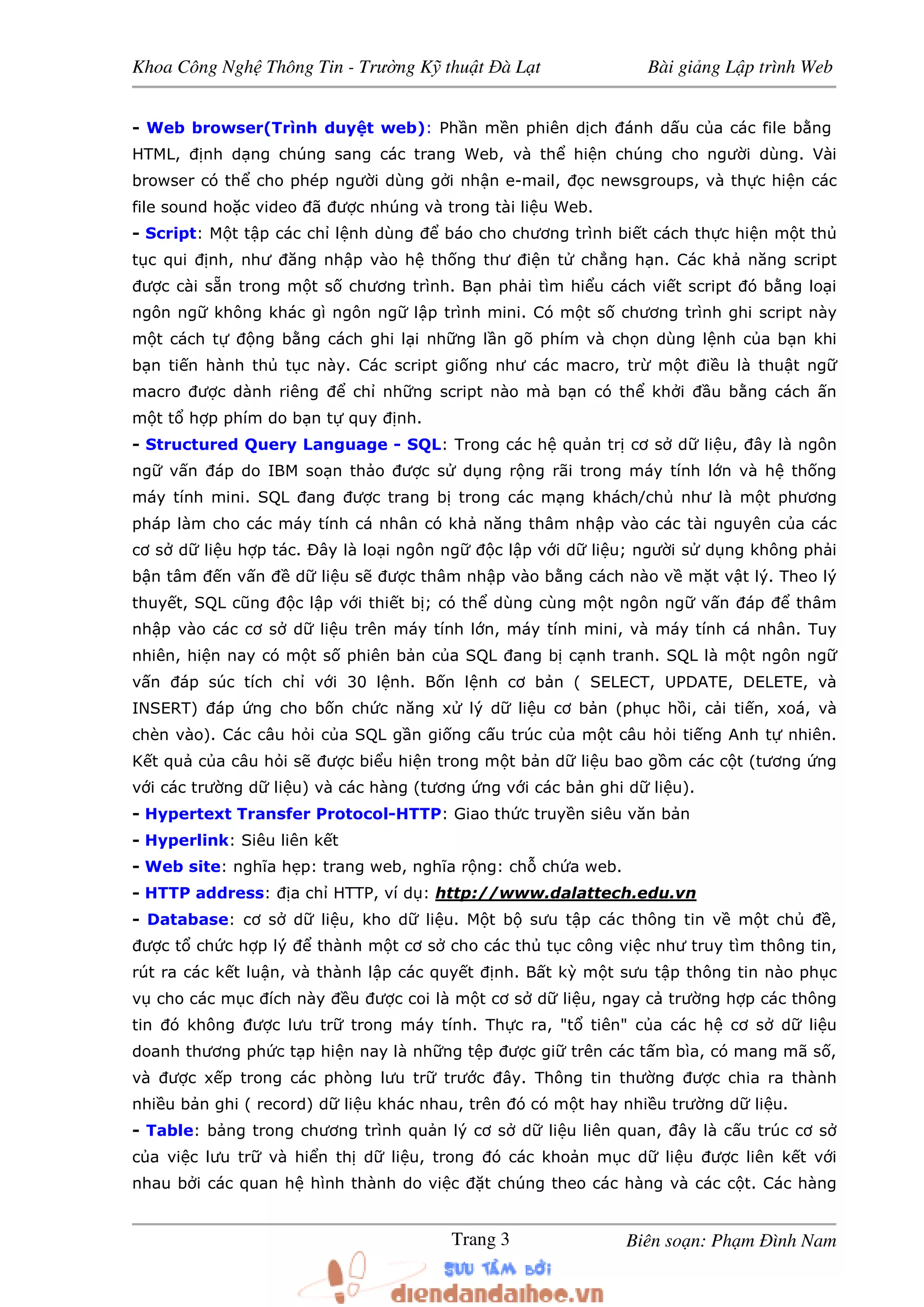 Khoa Công Ngh Thông Tin - Trư ng K thu t à L t Bài gi ng L p trình Web
Biên so n: Ph m ình NamTrang 3
- Web browser(Trình duy t web): Ph n m n phiên d ch ánh d u c a các file b ng
HTML, nh d ng chúng sang các trang Web, và th hi n chúng cho ngư i dùng. Vài
browser có th cho phép ngư i dùng g i nh n e-mail, c newsgroups, và th c hi n các
file sound ho c video ã ư c nhúng và trong tài li u Web.
- Script: M t t p các ch l nh dùng báo cho chương trình bi t cách th c hi n m t th
t c qui nh, như ăng nh p vào h th ng thư i n t ch ng h n. Các kh năng script
ư c cài s n trong m t s chương trình. B n ph i tìm hi u cách vi t script ó b ng lo i
ngôn ng không khác gì ngôn ng l p trình mini. Có m t s chương trình ghi script này
m t cách t ng b ng cách ghi l i nh ng l n gõ phím và ch n dùng l nh c a b n khi
b n ti n hành th t c này. Các script gi ng như các macro, tr m t i u là thu t ng
macro ư c dành riêng ch nh ng script nào mà b n có th kh i u b ng cách n
m t t h p phím do b n t quy nh.
- Structured Query Language - SQL: Trong các h qu n tr cơ s d li u, ây là ngôn
ng v n áp do IBM so n th o ư c s d ng r ng rãi trong máy tính l n và h th ng
máy tính mini. SQL ang ư c trang b trong các m ng khách/ch như là m t phương
pháp làm cho các máy tính cá nhân có kh năng thâm nh p vào các tài nguyên c a các
cơ s d li u h p tác. Ðây là lo i ngôn ng c l p v i d li u; ngư i s d ng không ph i
b n tâm n v n d li u s ư c thâm nh p vào b ng cách nào v m t v t lý. Theo lý
thuy t, SQL cũng c l p v i thi t b ; có th dùng cùng m t ngôn ng v n áp thâm
nh p vào các cơ s d li u trên máy tính l n, máy tính mini, và máy tính cá nhân. Tuy
nhiên, hi n nay có m t s phiên b n c a SQL ang b c nh tranh. SQL là m t ngôn ng
v n áp súc tích ch v i 30 l nh. B n l nh cơ b n ( SELECT, UPDATE, DELETE, và
INSERT) áp ng cho b n ch c năng x lý d li u cơ b n (ph c h i, c i ti n, xoá, và
chèn vào). Các câu h i c a SQL g n gi ng c u trúc c a m t câu h i ti ng Anh t nhiên.
K t qu c a câu h i s ư c bi u hi n trong m t b n d li u bao g m các c t (tương ng
v i các trư ng d li u) và các hàng (tương ng v i các b n ghi d li u).
- Hypertext Transfer Protocol-HTTP: Giao th c truy n siêu văn b n
- Hyperlink: Siêu liên k t
- Web site: nghĩa h p: trang web, nghĩa r ng: ch ch a web.
- HTTP address: a ch HTTP, ví d : http://www.dalattech.edu.vn
- Database: cơ s d li u, kho d li u. M t b sưu t p các thông tin v m t ch ,
ư c t ch c h p lý thành m t cơ s cho các th t c công vi c như truy tìm thông tin,
rút ra các k t lu n, và thành l p các quy t nh. B t kỳ m t sưu t p thông tin nào ph c
v cho các m c ích này u ư c coi là m t cơ s d li u, ngay c trư ng h p các thông
tin ó không ư c lưu tr trong máy tính. Th c ra, "t tiên" c a các h cơ s d li u
doanh thương ph c t p hi n nay là nh ng t p ư c gi trên các t m bìa, có mang mã s ,
và ư c x p trong các phòng lưu tr trư c ây. Thông tin thư ng ư c chia ra thành
nhi u b n ghi ( record) d li u khác nhau, trên ó có m t hay nhi u trư ng d li u.
- Table: b ng trong chương trình qu n lý cơ s d li u liên quan, ây là c u trúc cơ s
c a vi c lưu tr và hi n th d li u, trong ó các kho n m c d li u ư c liên k t v i
nhau b i các quan h hình thành do vi c t chúng theo các hàng và các c t. Các hàng
 