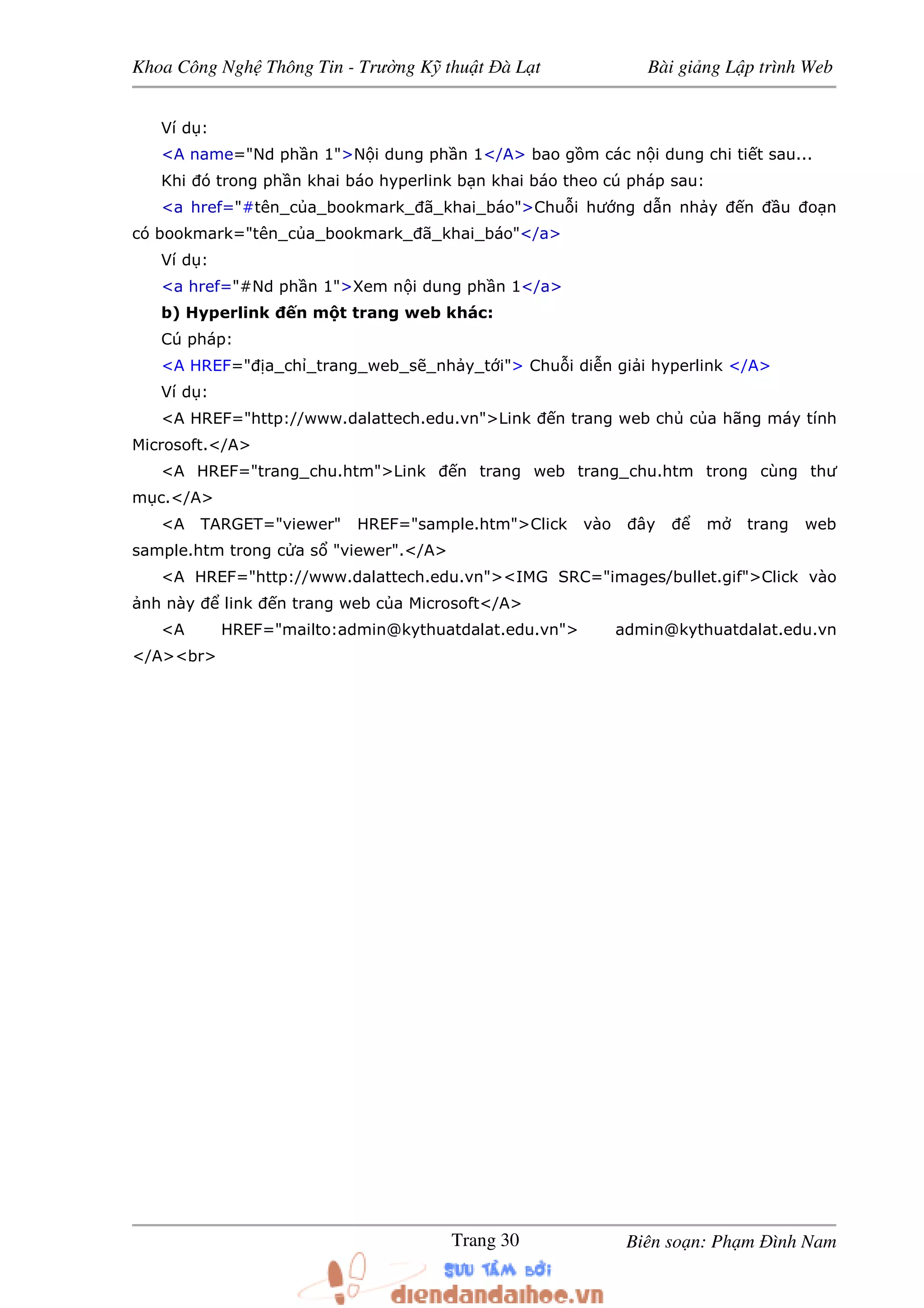 Khoa Công Ngh Thông Tin - Trư ng K thu t à L t Bài gi ng L p trình Web
Biên so n: Ph m ình NamTrang 30
Ví d :
<A name="Nd ph n 1">N i dung ph n 1</A> bao g m các n i dung chi ti t sau...
Khi ó trong ph n khai báo hyperlink b n khai báo theo cú pháp sau:
<a href="#tên_c a_bookmark_ ã_khai_báo">Chu i hư ng d n nh y n u o n
có bookmark="tên_c a_bookmark_ ã_khai_báo"</a>
Ví d :
<a href="#Nd ph n 1">Xem n i dung ph n 1</a>
b) Hyperlink n m t trang web khác:
Cú pháp:
<A HREF=" a_ch _trang_web_s _nh y_t i"> Chu i di n gi i hyperlink </A>
Ví d :
<A HREF="http://www.dalattech.edu.vn">Link n trang web ch c a hãng máy tính
Microsoft.</A>
<A HREF="trang_chu.htm">Link n trang web trang_chu.htm trong cùng thư
m c.</A>
<A TARGET="viewer" HREF="sample.htm">Click vào ây m trang web
sample.htm trong c a s "viewer".</A>
<A HREF="http://www.dalattech.edu.vn"><IMG SRC="images/bullet.gif">Click vào
nh này link n trang web c a Microsoft</A>
<A HREF="mailto:admin@kythuatdalat.edu.vn"> admin@kythuatdalat.edu.vn
</A><br>
 