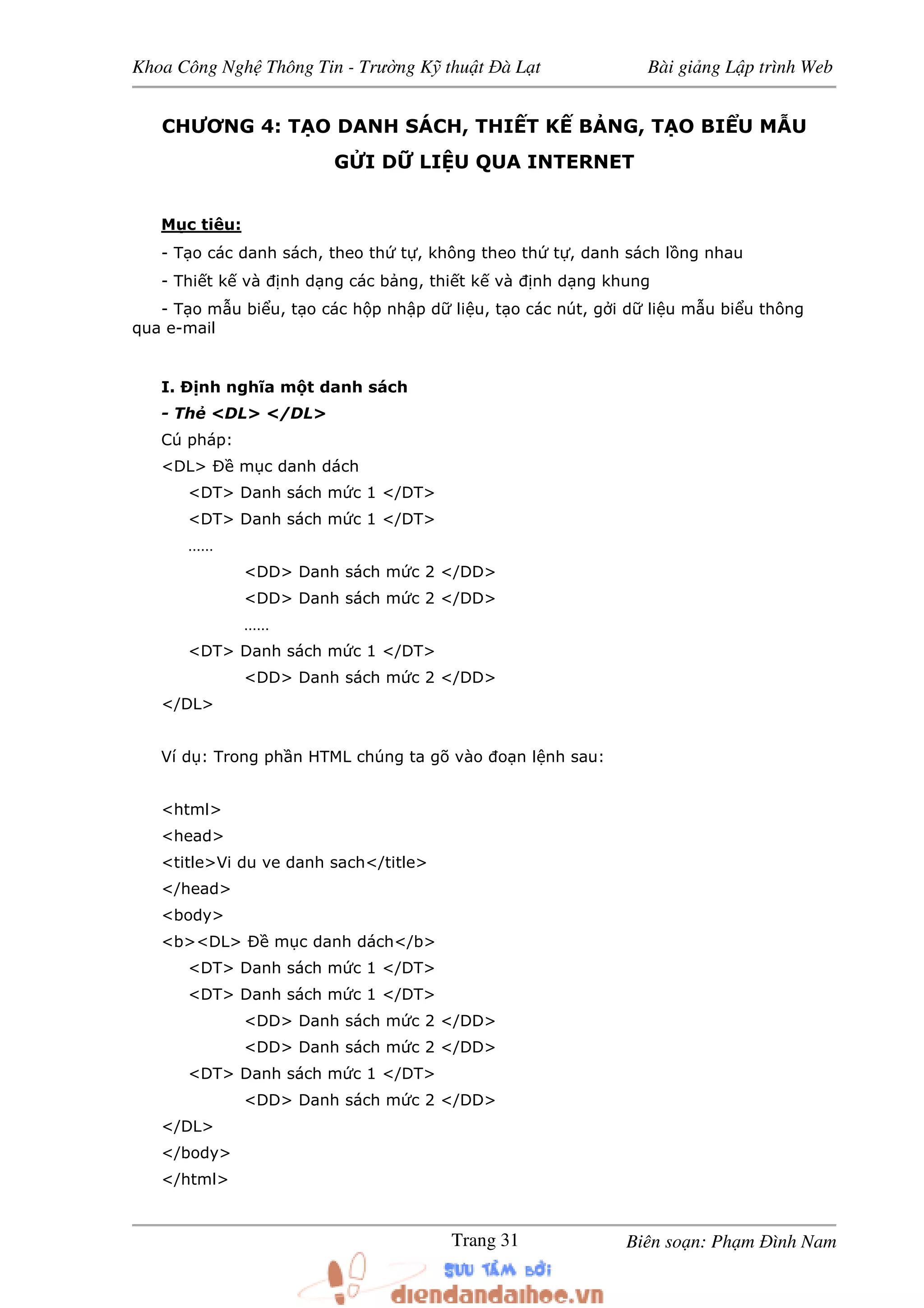 Khoa Công Ngh Thông Tin - Trư ng K thu t à L t Bài gi ng L p trình Web
Biên so n: Ph m ình NamTrang 31
CHƯƠNG 4: T O DANH SÁCH, THI T K B NG, T O BI U M U
G I D LI U QUA INTERNET
M c tiêu:
- T o các danh sách, theo th t , không theo th t , danh sách l ng nhau
- Thi t k và nh d ng các b ng, thi t k và nh d ng khung
- T o m u bi u, t o các h p nh p d li u, t o các nút, g i d li u m u bi u thông
qua e-mail
I. nh nghĩa m t danh sách
- Th <DL> </DL>
Cú pháp:
<DL> m c danh dách
<DT> Danh sách m c 1 </DT>
<DT> Danh sách m c 1 </DT>
……
<DD> Danh sách m c 2 </DD>
<DD> Danh sách m c 2 </DD>
……
<DT> Danh sách m c 1 </DT>
<DD> Danh sách m c 2 </DD>
</DL>
Ví d : Trong ph n HTML chúng ta gõ vào o n l nh sau:
<html>
<head>
<title>Vi du ve danh sach</title>
</head>
<body>
<b><DL> m c danh dách</b>
<DT> Danh sách m c 1 </DT>
<DT> Danh sách m c 1 </DT>
<DD> Danh sách m c 2 </DD>
<DD> Danh sách m c 2 </DD>
<DT> Danh sách m c 1 </DT>
<DD> Danh sách m c 2 </DD>
</DL>
</body>
</html>
 