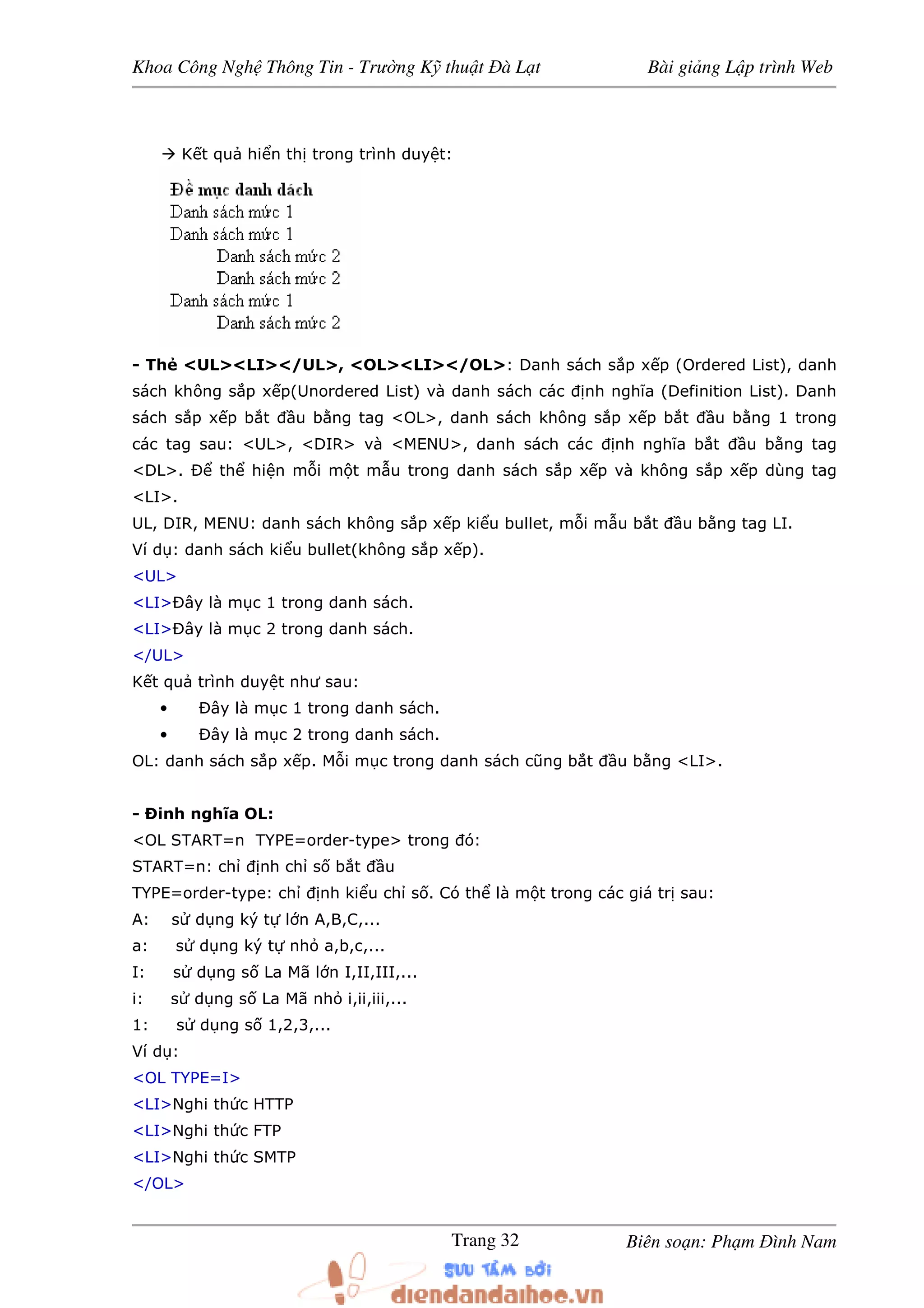 Khoa Công Ngh Thông Tin - Trư ng K thu t à L t Bài gi ng L p trình Web
Biên so n: Ph m ình NamTrang 32
K t qu hi n th trong trình duy t:
- Th <UL><LI></UL>, <OL><LI></OL>: Danh sách s p x p (Ordered List), danh
sách không s p x p(Unordered List) và danh sách các nh nghĩa (Definition List). Danh
sách s p x p b t u b ng tag <OL>, danh sách không s p x p b t u b ng 1 trong
các tag sau: <UL>, <DIR> và <MENU>, danh sách các nh nghĩa b t u b ng tag
<DL>. Ð th hi n m i m t m u trong danh sách s p x p và không s p x p dùng tag
<LI>.
UL, DIR, MENU: danh sách không s p x p ki u bullet, m i m u b t u b ng tag LI.
Ví d : danh sách ki u bullet(không s p x p).
<UL>
<LI>Ðây là m c 1 trong danh sách.
<LI>Ðây là m c 2 trong danh sách.
</UL>
K t qu trình duy t như sau:
• Ðây là m c 1 trong danh sách.
• Ðây là m c 2 trong danh sách.
OL: danh sách s p x p. M i m c trong danh sách cũng b t u b ng <LI>.
- Ðinh nghĩa OL:
<OL START=n TYPE=order-type> trong ó:
START=n: ch nh ch s b t u
TYPE=order-type: ch nh ki u ch s . Có th là m t trong các giá tr sau:
A: s d ng ký t l n A,B,C,...
a: s d ng ký t nh a,b,c,...
I: s d ng s La Mã l n I,II,III,...
i: s d ng s La Mã nh i,ii,iii,...
1: s d ng s 1,2,3,...
Ví d :
<OL TYPE=I>
<LI>Nghi th c HTTP
<LI>Nghi th c FTP
<LI>Nghi th c SMTP
</OL>
 